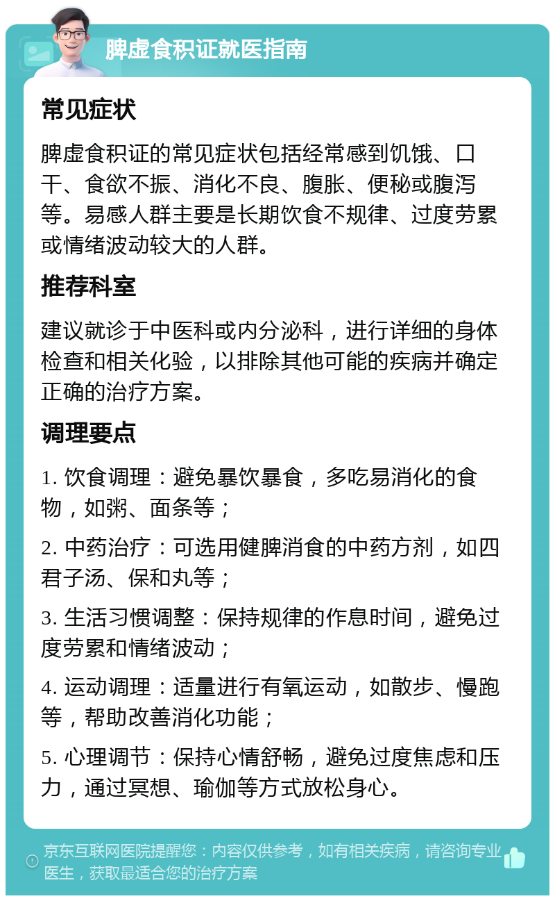 脾虚食积证就医指南 常见症状 脾虚食积证的常见症状包括经常感到饥饿、口干、食欲不振、消化不良、腹胀、便秘或腹泻等。易感人群主要是长期饮食不规律、过度劳累或情绪波动较大的人群。 推荐科室 建议就诊于中医科或内分泌科，进行详细的身体检查和相关化验，以排除其他可能的疾病并确定正确的治疗方案。 调理要点 1. 饮食调理：避免暴饮暴食，多吃易消化的食物，如粥、面条等； 2. 中药治疗：可选用健脾消食的中药方剂，如四君子汤、保和丸等； 3. 生活习惯调整：保持规律的作息时间，避免过度劳累和情绪波动； 4. 运动调理：适量进行有氧运动，如散步、慢跑等，帮助改善消化功能； 5. 心理调节：保持心情舒畅，避免过度焦虑和压力，通过冥想、瑜伽等方式放松身心。