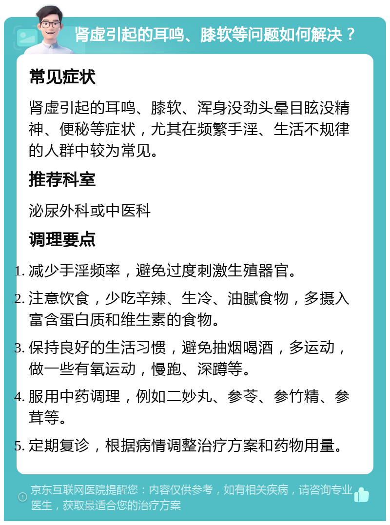 肾虚引起的耳鸣、膝软等问题如何解决？ 常见症状 肾虚引起的耳鸣、膝软、浑身没劲头晕目眩没精神、便秘等症状，尤其在频繁手淫、生活不规律的人群中较为常见。 推荐科室 泌尿外科或中医科 调理要点 减少手淫频率，避免过度刺激生殖器官。 注意饮食，少吃辛辣、生冷、油腻食物，多摄入富含蛋白质和维生素的食物。 保持良好的生活习惯，避免抽烟喝酒，多运动，做一些有氧运动，慢跑、深蹲等。 服用中药调理，例如二妙丸、参苓、参竹精、参茸等。 定期复诊，根据病情调整治疗方案和药物用量。