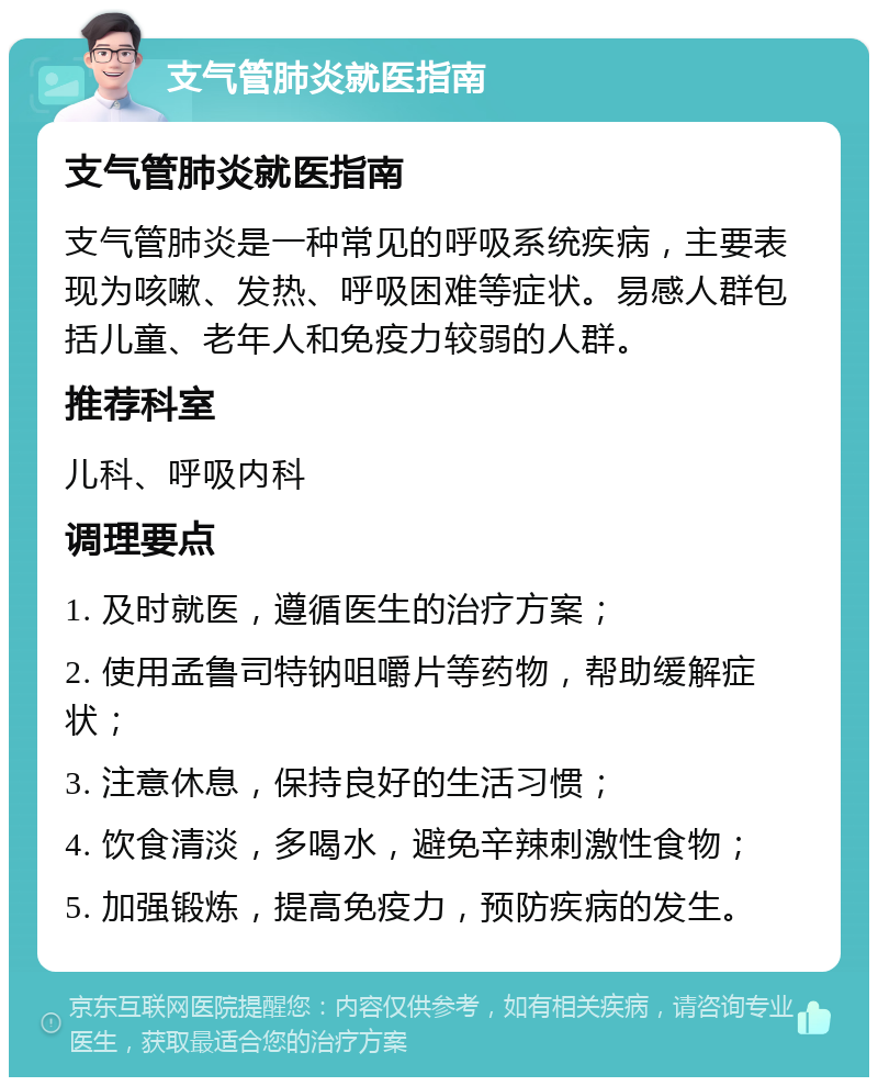 支气管肺炎就医指南 支气管肺炎就医指南 支气管肺炎是一种常见的呼吸系统疾病，主要表现为咳嗽、发热、呼吸困难等症状。易感人群包括儿童、老年人和免疫力较弱的人群。 推荐科室 儿科、呼吸内科 调理要点 1. 及时就医，遵循医生的治疗方案； 2. 使用孟鲁司特钠咀嚼片等药物，帮助缓解症状； 3. 注意休息，保持良好的生活习惯； 4. 饮食清淡，多喝水，避免辛辣刺激性食物； 5. 加强锻炼，提高免疫力，预防疾病的发生。