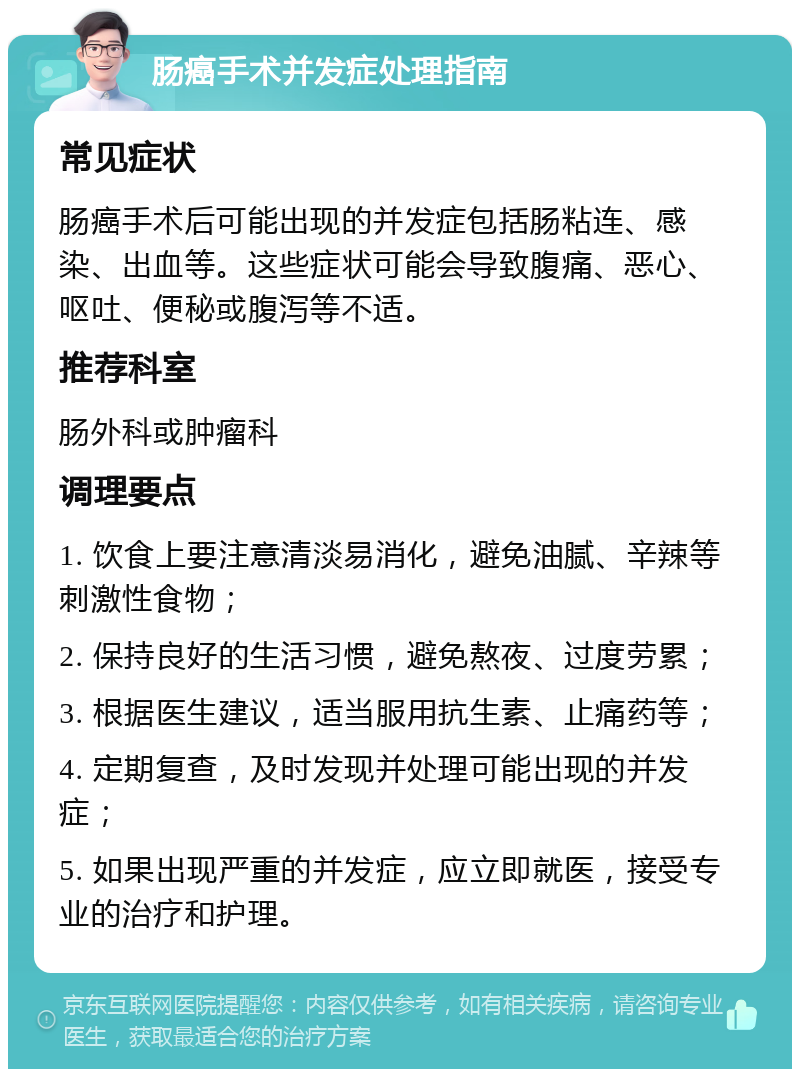 肠癌手术并发症处理指南 常见症状 肠癌手术后可能出现的并发症包括肠粘连、感染、出血等。这些症状可能会导致腹痛、恶心、呕吐、便秘或腹泻等不适。 推荐科室 肠外科或肿瘤科 调理要点 1. 饮食上要注意清淡易消化，避免油腻、辛辣等刺激性食物； 2. 保持良好的生活习惯，避免熬夜、过度劳累； 3. 根据医生建议，适当服用抗生素、止痛药等； 4. 定期复查，及时发现并处理可能出现的并发症； 5. 如果出现严重的并发症，应立即就医，接受专业的治疗和护理。