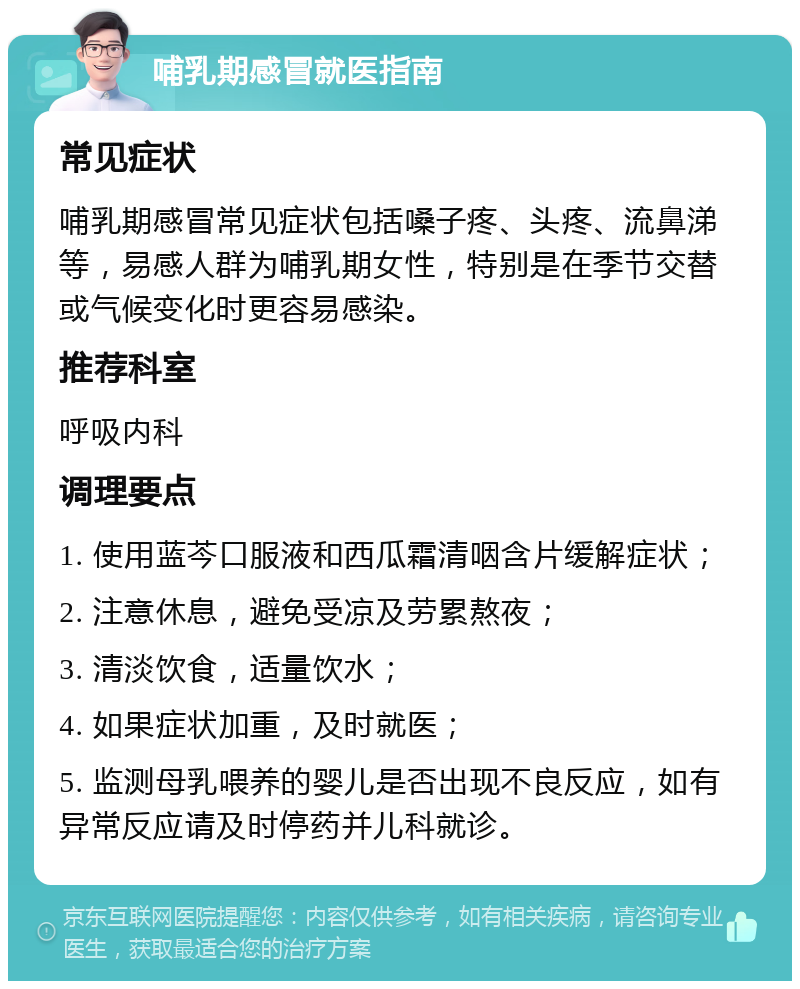 哺乳期感冒就医指南 常见症状 哺乳期感冒常见症状包括嗓子疼、头疼、流鼻涕等，易感人群为哺乳期女性，特别是在季节交替或气候变化时更容易感染。 推荐科室 呼吸内科 调理要点 1. 使用蓝芩口服液和西瓜霜清咽含片缓解症状； 2. 注意休息，避免受凉及劳累熬夜； 3. 清淡饮食，适量饮水； 4. 如果症状加重，及时就医； 5. 监测母乳喂养的婴儿是否出现不良反应，如有异常反应请及时停药并儿科就诊。