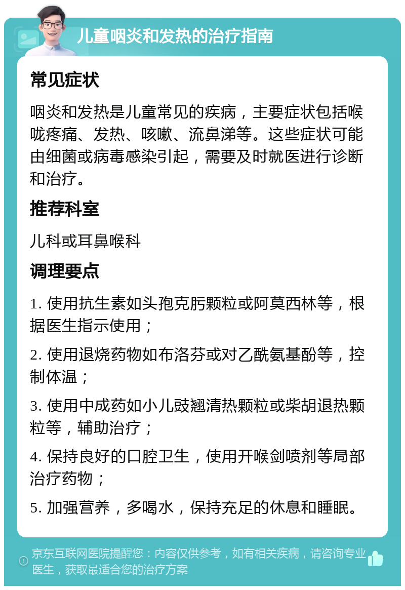 儿童咽炎和发热的治疗指南 常见症状 咽炎和发热是儿童常见的疾病，主要症状包括喉咙疼痛、发热、咳嗽、流鼻涕等。这些症状可能由细菌或病毒感染引起，需要及时就医进行诊断和治疗。 推荐科室 儿科或耳鼻喉科 调理要点 1. 使用抗生素如头孢克肟颗粒或阿莫西林等，根据医生指示使用； 2. 使用退烧药物如布洛芬或对乙酰氨基酚等，控制体温； 3. 使用中成药如小儿豉翘清热颗粒或柴胡退热颗粒等，辅助治疗； 4. 保持良好的口腔卫生，使用开喉剑喷剂等局部治疗药物； 5. 加强营养，多喝水，保持充足的休息和睡眠。