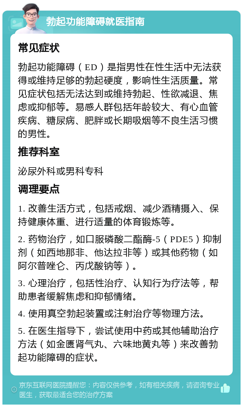 勃起功能障碍就医指南 常见症状 勃起功能障碍（ED）是指男性在性生活中无法获得或维持足够的勃起硬度，影响性生活质量。常见症状包括无法达到或维持勃起、性欲减退、焦虑或抑郁等。易感人群包括年龄较大、有心血管疾病、糖尿病、肥胖或长期吸烟等不良生活习惯的男性。 推荐科室 泌尿外科或男科专科 调理要点 1. 改善生活方式，包括戒烟、减少酒精摄入、保持健康体重、进行适量的体育锻炼等。 2. 药物治疗，如口服磷酸二酯酶-5（PDE5）抑制剂（如西地那非、他达拉非等）或其他药物（如阿尔普唑仑、丙戊酸钠等）。 3. 心理治疗，包括性治疗、认知行为疗法等，帮助患者缓解焦虑和抑郁情绪。 4. 使用真空勃起装置或注射治疗等物理方法。 5. 在医生指导下，尝试使用中药或其他辅助治疗方法（如金匮肾气丸、六味地黄丸等）来改善勃起功能障碍的症状。