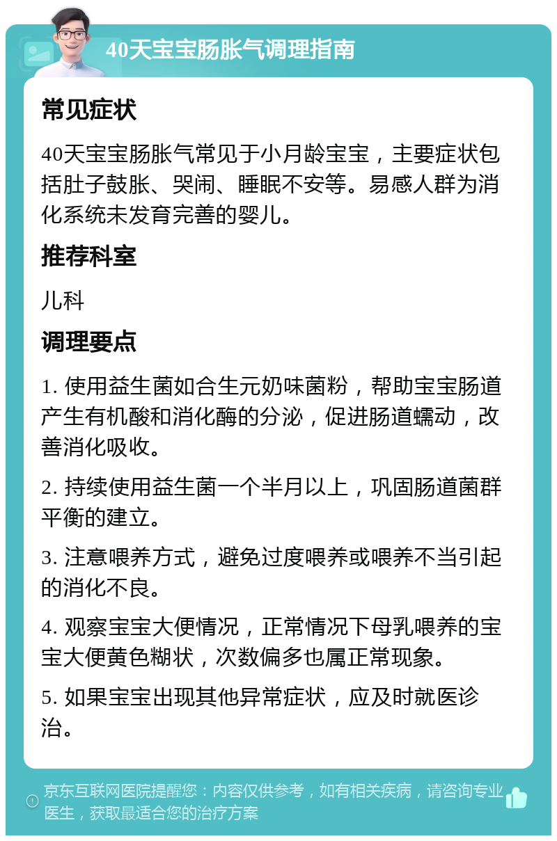 40天宝宝肠胀气调理指南 常见症状 40天宝宝肠胀气常见于小月龄宝宝，主要症状包括肚子鼓胀、哭闹、睡眠不安等。易感人群为消化系统未发育完善的婴儿。 推荐科室 儿科 调理要点 1. 使用益生菌如合生元奶味菌粉，帮助宝宝肠道产生有机酸和消化酶的分泌，促进肠道蠕动，改善消化吸收。 2. 持续使用益生菌一个半月以上，巩固肠道菌群平衡的建立。 3. 注意喂养方式，避免过度喂养或喂养不当引起的消化不良。 4. 观察宝宝大便情况，正常情况下母乳喂养的宝宝大便黄色糊状，次数偏多也属正常现象。 5. 如果宝宝出现其他异常症状，应及时就医诊治。