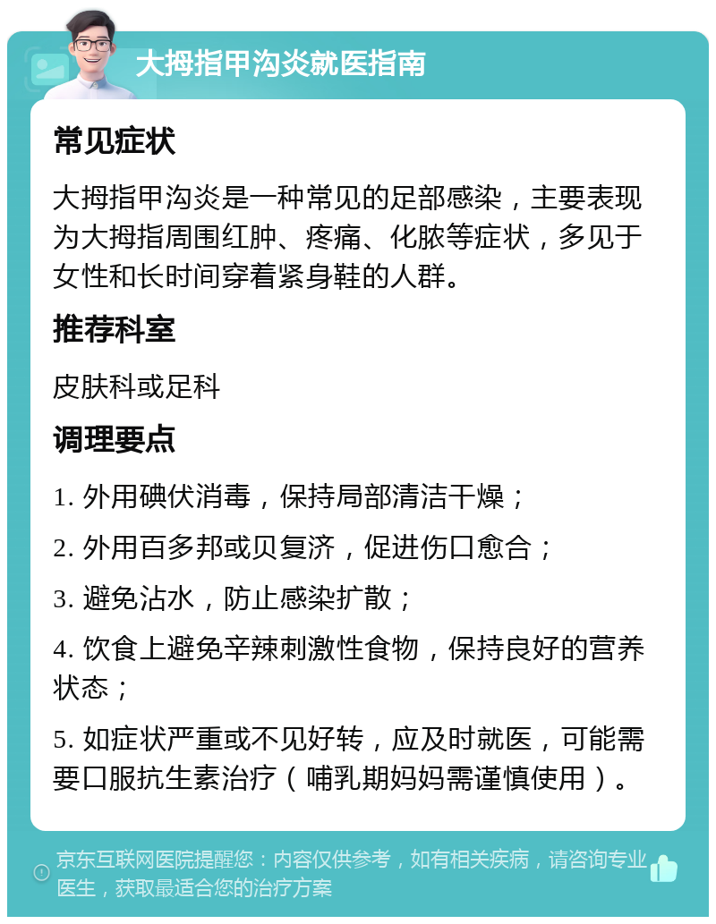 大拇指甲沟炎就医指南 常见症状 大拇指甲沟炎是一种常见的足部感染，主要表现为大拇指周围红肿、疼痛、化脓等症状，多见于女性和长时间穿着紧身鞋的人群。 推荐科室 皮肤科或足科 调理要点 1. 外用碘伏消毒，保持局部清洁干燥； 2. 外用百多邦或贝复济，促进伤口愈合； 3. 避免沾水，防止感染扩散； 4. 饮食上避免辛辣刺激性食物，保持良好的营养状态； 5. 如症状严重或不见好转，应及时就医，可能需要口服抗生素治疗（哺乳期妈妈需谨慎使用）。