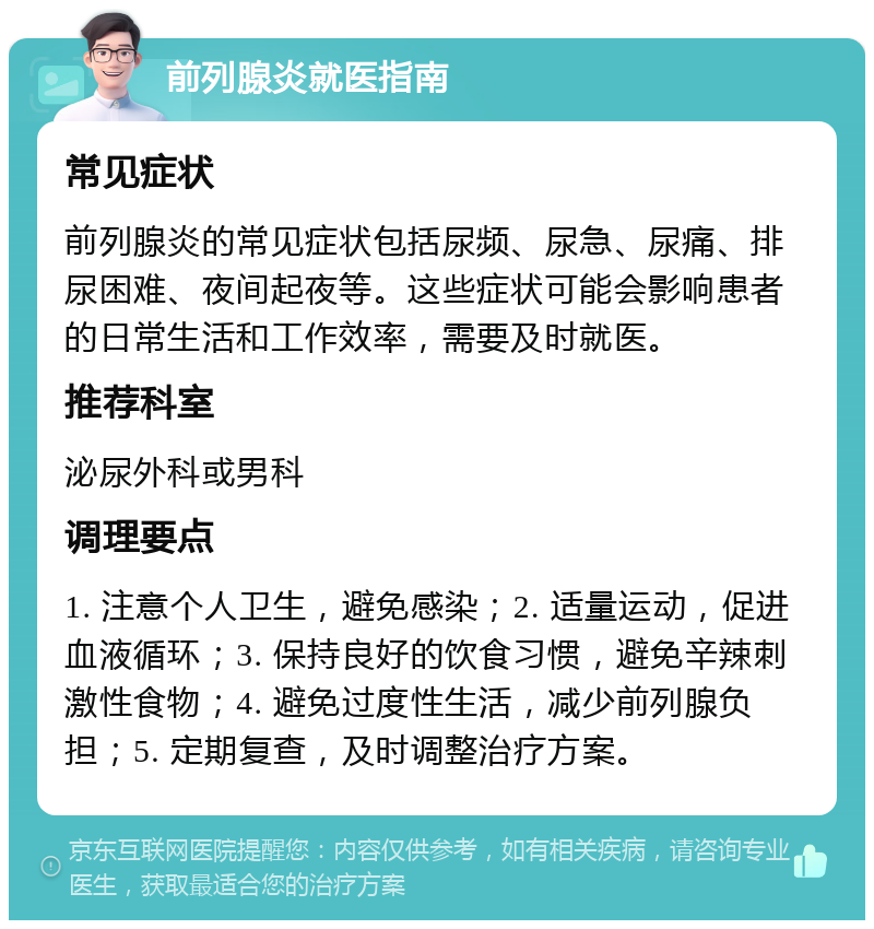 前列腺炎就医指南 常见症状 前列腺炎的常见症状包括尿频、尿急、尿痛、排尿困难、夜间起夜等。这些症状可能会影响患者的日常生活和工作效率，需要及时就医。 推荐科室 泌尿外科或男科 调理要点 1. 注意个人卫生，避免感染；2. 适量运动，促进血液循环；3. 保持良好的饮食习惯，避免辛辣刺激性食物；4. 避免过度性生活，减少前列腺负担；5. 定期复查，及时调整治疗方案。