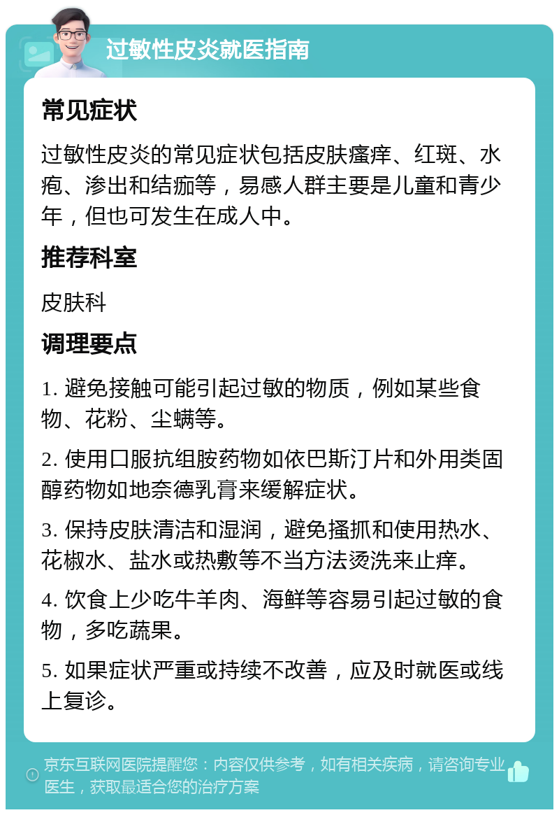 过敏性皮炎就医指南 常见症状 过敏性皮炎的常见症状包括皮肤瘙痒、红斑、水疱、渗出和结痂等，易感人群主要是儿童和青少年，但也可发生在成人中。 推荐科室 皮肤科 调理要点 1. 避免接触可能引起过敏的物质，例如某些食物、花粉、尘螨等。 2. 使用口服抗组胺药物如依巴斯汀片和外用类固醇药物如地奈德乳膏来缓解症状。 3. 保持皮肤清洁和湿润，避免搔抓和使用热水、花椒水、盐水或热敷等不当方法烫洗来止痒。 4. 饮食上少吃牛羊肉、海鲜等容易引起过敏的食物，多吃蔬果。 5. 如果症状严重或持续不改善，应及时就医或线上复诊。