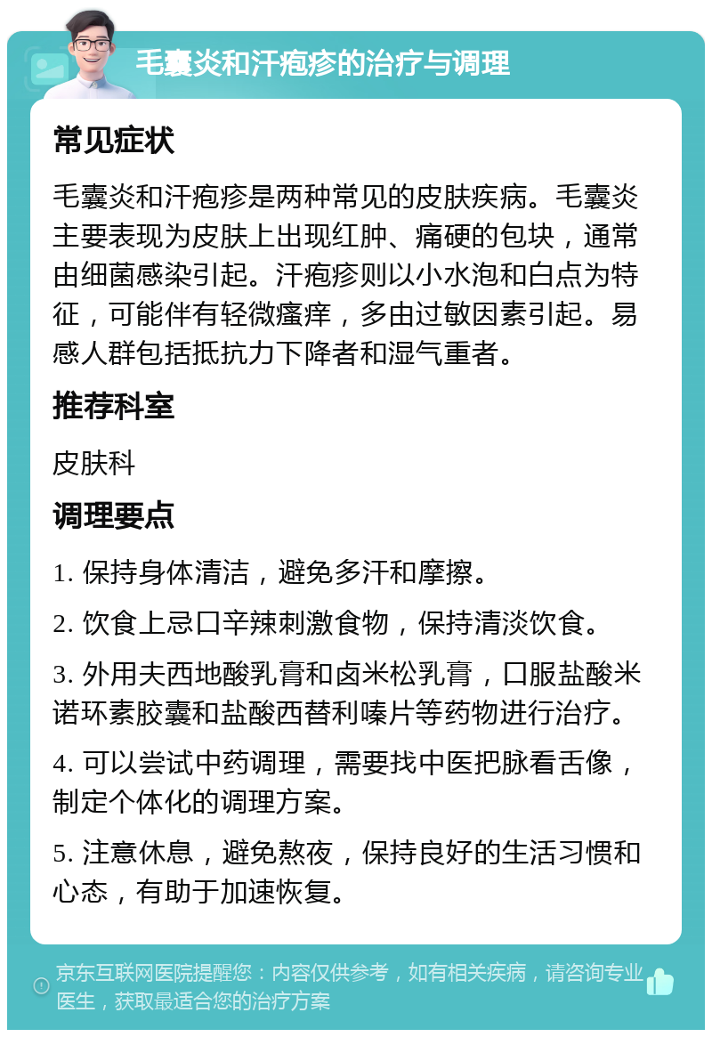 毛囊炎和汗疱疹的治疗与调理 常见症状 毛囊炎和汗疱疹是两种常见的皮肤疾病。毛囊炎主要表现为皮肤上出现红肿、痛硬的包块，通常由细菌感染引起。汗疱疹则以小水泡和白点为特征，可能伴有轻微瘙痒，多由过敏因素引起。易感人群包括抵抗力下降者和湿气重者。 推荐科室 皮肤科 调理要点 1. 保持身体清洁，避免多汗和摩擦。 2. 饮食上忌口辛辣刺激食物，保持清淡饮食。 3. 外用夫西地酸乳膏和卤米松乳膏，口服盐酸米诺环素胶囊和盐酸西替利嗪片等药物进行治疗。 4. 可以尝试中药调理，需要找中医把脉看舌像，制定个体化的调理方案。 5. 注意休息，避免熬夜，保持良好的生活习惯和心态，有助于加速恢复。