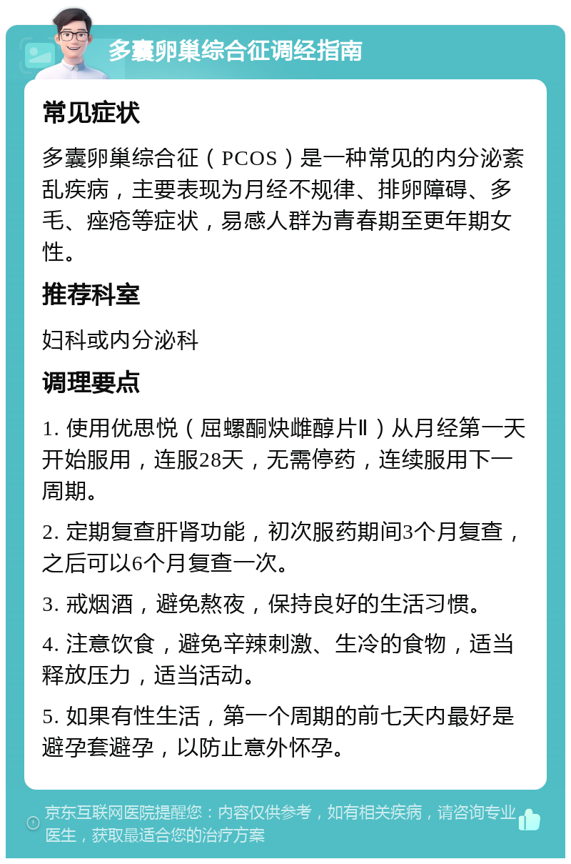 多囊卵巢综合征调经指南 常见症状 多囊卵巢综合征（PCOS）是一种常见的内分泌紊乱疾病，主要表现为月经不规律、排卵障碍、多毛、痤疮等症状，易感人群为青春期至更年期女性。 推荐科室 妇科或内分泌科 调理要点 1. 使用优思悦（屈螺酮炔雌醇片Ⅱ）从月经第一天开始服用，连服28天，无需停药，连续服用下一周期。 2. 定期复查肝肾功能，初次服药期间3个月复查，之后可以6个月复查一次。 3. 戒烟酒，避免熬夜，保持良好的生活习惯。 4. 注意饮食，避免辛辣刺激、生冷的食物，适当释放压力，适当活动。 5. 如果有性生活，第一个周期的前七天内最好是避孕套避孕，以防止意外怀孕。