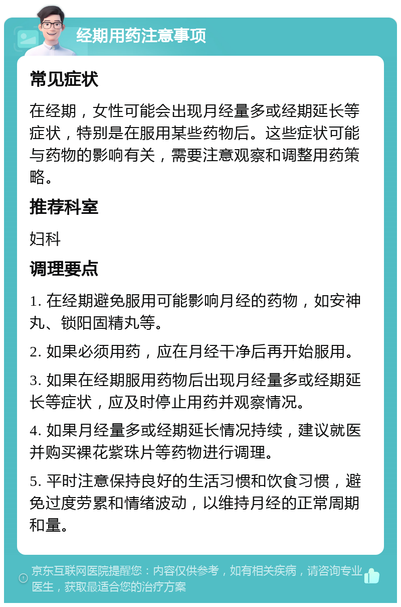 经期用药注意事项 常见症状 在经期，女性可能会出现月经量多或经期延长等症状，特别是在服用某些药物后。这些症状可能与药物的影响有关，需要注意观察和调整用药策略。 推荐科室 妇科 调理要点 1. 在经期避免服用可能影响月经的药物，如安神丸、锁阳固精丸等。 2. 如果必须用药，应在月经干净后再开始服用。 3. 如果在经期服用药物后出现月经量多或经期延长等症状，应及时停止用药并观察情况。 4. 如果月经量多或经期延长情况持续，建议就医并购买裸花紫珠片等药物进行调理。 5. 平时注意保持良好的生活习惯和饮食习惯，避免过度劳累和情绪波动，以维持月经的正常周期和量。