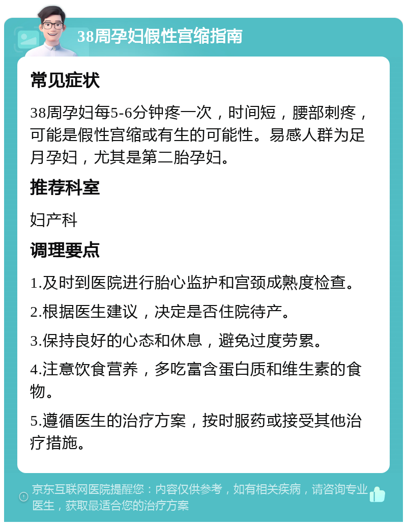 38周孕妇假性宫缩指南 常见症状 38周孕妇每5-6分钟疼一次，时间短，腰部刺疼，可能是假性宫缩或有生的可能性。易感人群为足月孕妇，尤其是第二胎孕妇。 推荐科室 妇产科 调理要点 1.及时到医院进行胎心监护和宫颈成熟度检查。 2.根据医生建议，决定是否住院待产。 3.保持良好的心态和休息，避免过度劳累。 4.注意饮食营养，多吃富含蛋白质和维生素的食物。 5.遵循医生的治疗方案，按时服药或接受其他治疗措施。