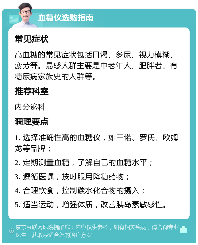 血糖仪选购指南 常见症状 高血糖的常见症状包括口渴、多尿、视力模糊、疲劳等。易感人群主要是中老年人、肥胖者、有糖尿病家族史的人群等。 推荐科室 内分泌科 调理要点 1. 选择准确性高的血糖仪，如三诺、罗氏、欧姆龙等品牌； 2. 定期测量血糖，了解自己的血糖水平； 3. 遵循医嘱，按时服用降糖药物； 4. 合理饮食，控制碳水化合物的摄入； 5. 适当运动，增强体质，改善胰岛素敏感性。