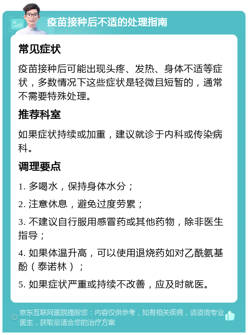 疫苗接种后不适的处理指南 常见症状 疫苗接种后可能出现头疼、发热、身体不适等症状，多数情况下这些症状是轻微且短暂的，通常不需要特殊处理。 推荐科室 如果症状持续或加重，建议就诊于内科或传染病科。 调理要点 1. 多喝水，保持身体水分； 2. 注意休息，避免过度劳累； 3. 不建议自行服用感冒药或其他药物，除非医生指导； 4. 如果体温升高，可以使用退烧药如对乙酰氨基酚（泰诺林）； 5. 如果症状严重或持续不改善，应及时就医。