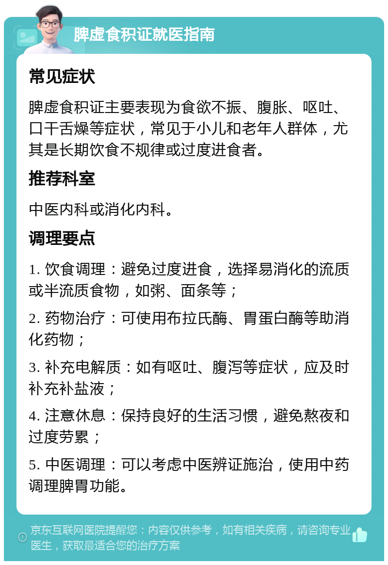 脾虚食积证就医指南 常见症状 脾虚食积证主要表现为食欲不振、腹胀、呕吐、口干舌燥等症状，常见于小儿和老年人群体，尤其是长期饮食不规律或过度进食者。 推荐科室 中医内科或消化内科。 调理要点 1. 饮食调理：避免过度进食，选择易消化的流质或半流质食物，如粥、面条等； 2. 药物治疗：可使用布拉氏酶、胃蛋白酶等助消化药物； 3. 补充电解质：如有呕吐、腹泻等症状，应及时补充补盐液； 4. 注意休息：保持良好的生活习惯，避免熬夜和过度劳累； 5. 中医调理：可以考虑中医辨证施治，使用中药调理脾胃功能。