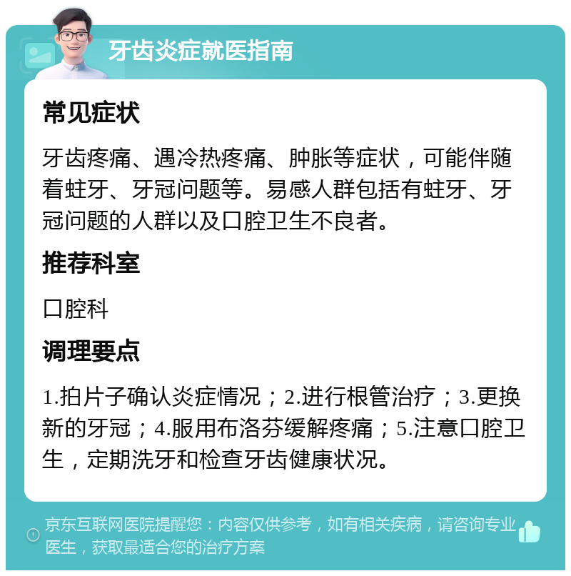 牙齿炎症就医指南 常见症状 牙齿疼痛、遇冷热疼痛、肿胀等症状，可能伴随着蛀牙、牙冠问题等。易感人群包括有蛀牙、牙冠问题的人群以及口腔卫生不良者。 推荐科室 口腔科 调理要点 1.拍片子确认炎症情况；2.进行根管治疗；3.更换新的牙冠；4.服用布洛芬缓解疼痛；5.注意口腔卫生，定期洗牙和检查牙齿健康状况。