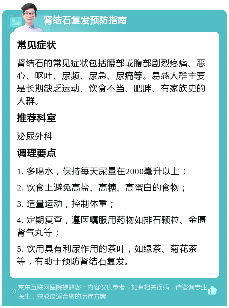 肾结石复发预防指南 常见症状 肾结石的常见症状包括腰部或腹部剧烈疼痛、恶心、呕吐、尿频、尿急、尿痛等。易感人群主要是长期缺乏运动、饮食不当、肥胖、有家族史的人群。 推荐科室 泌尿外科 调理要点 1. 多喝水，保持每天尿量在2000毫升以上； 2. 饮食上避免高盐、高糖、高蛋白的食物； 3. 适量运动，控制体重； 4. 定期复查，遵医嘱服用药物如排石颗粒、金匮肾气丸等； 5. 饮用具有利尿作用的茶叶，如绿茶、菊花茶等，有助于预防肾结石复发。