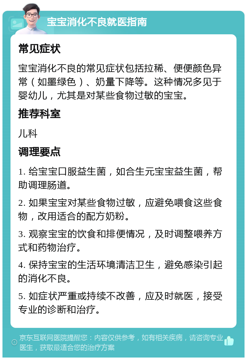 宝宝消化不良就医指南 常见症状 宝宝消化不良的常见症状包括拉稀、便便颜色异常（如墨绿色）、奶量下降等。这种情况多见于婴幼儿，尤其是对某些食物过敏的宝宝。 推荐科室 儿科 调理要点 1. 给宝宝口服益生菌，如合生元宝宝益生菌，帮助调理肠道。 2. 如果宝宝对某些食物过敏，应避免喂食这些食物，改用适合的配方奶粉。 3. 观察宝宝的饮食和排便情况，及时调整喂养方式和药物治疗。 4. 保持宝宝的生活环境清洁卫生，避免感染引起的消化不良。 5. 如症状严重或持续不改善，应及时就医，接受专业的诊断和治疗。