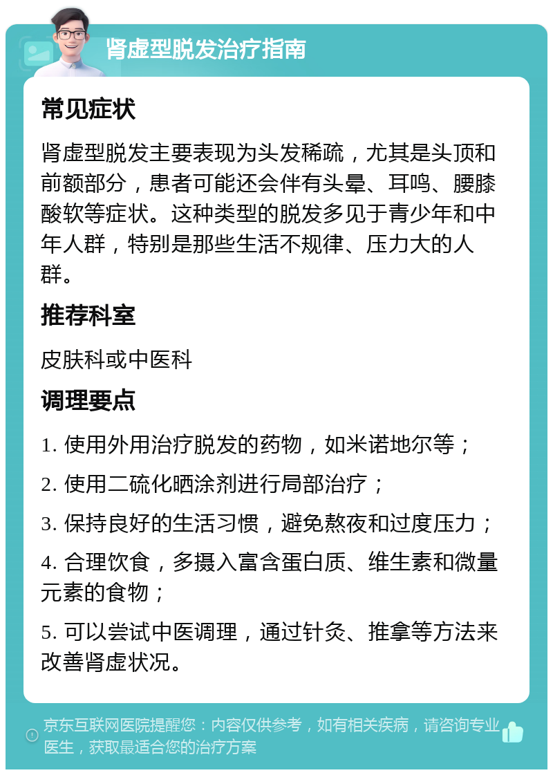 肾虚型脱发治疗指南 常见症状 肾虚型脱发主要表现为头发稀疏，尤其是头顶和前额部分，患者可能还会伴有头晕、耳鸣、腰膝酸软等症状。这种类型的脱发多见于青少年和中年人群，特别是那些生活不规律、压力大的人群。 推荐科室 皮肤科或中医科 调理要点 1. 使用外用治疗脱发的药物，如米诺地尔等； 2. 使用二硫化晒涂剂进行局部治疗； 3. 保持良好的生活习惯，避免熬夜和过度压力； 4. 合理饮食，多摄入富含蛋白质、维生素和微量元素的食物； 5. 可以尝试中医调理，通过针灸、推拿等方法来改善肾虚状况。