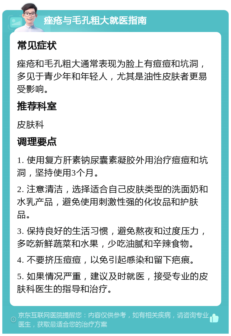 痤疮与毛孔粗大就医指南 常见症状 痤疮和毛孔粗大通常表现为脸上有痘痘和坑洞，多见于青少年和年轻人，尤其是油性皮肤者更易受影响。 推荐科室 皮肤科 调理要点 1. 使用复方肝素钠尿囊素凝胶外用治疗痘痘和坑洞，坚持使用3个月。 2. 注意清洁，选择适合自己皮肤类型的洗面奶和水乳产品，避免使用刺激性强的化妆品和护肤品。 3. 保持良好的生活习惯，避免熬夜和过度压力，多吃新鲜蔬菜和水果，少吃油腻和辛辣食物。 4. 不要挤压痘痘，以免引起感染和留下疤痕。 5. 如果情况严重，建议及时就医，接受专业的皮肤科医生的指导和治疗。