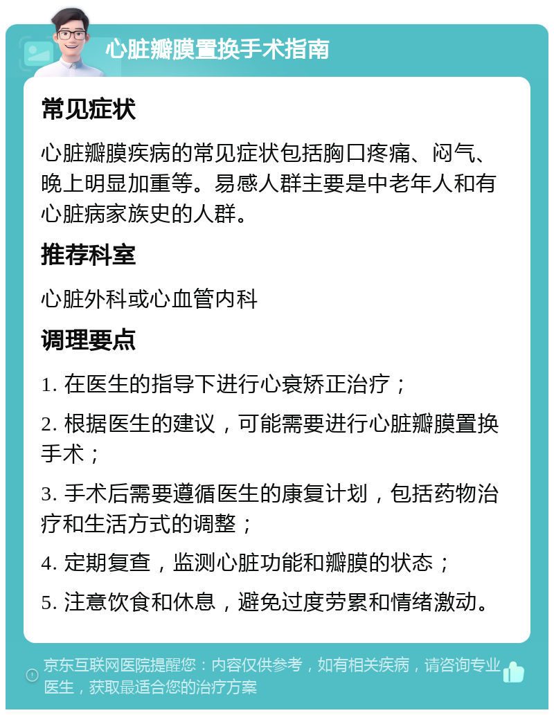 心脏瓣膜置换手术指南 常见症状 心脏瓣膜疾病的常见症状包括胸口疼痛、闷气、晚上明显加重等。易感人群主要是中老年人和有心脏病家族史的人群。 推荐科室 心脏外科或心血管内科 调理要点 1. 在医生的指导下进行心衰矫正治疗； 2. 根据医生的建议，可能需要进行心脏瓣膜置换手术； 3. 手术后需要遵循医生的康复计划，包括药物治疗和生活方式的调整； 4. 定期复查，监测心脏功能和瓣膜的状态； 5. 注意饮食和休息，避免过度劳累和情绪激动。