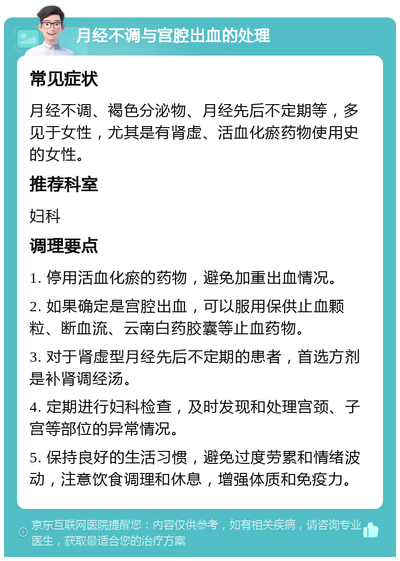 月经不调与宫腔出血的处理 常见症状 月经不调、褐色分泌物、月经先后不定期等，多见于女性，尤其是有肾虚、活血化瘀药物使用史的女性。 推荐科室 妇科 调理要点 1. 停用活血化瘀的药物，避免加重出血情况。 2. 如果确定是宫腔出血，可以服用保供止血颗粒、断血流、云南白药胶囊等止血药物。 3. 对于肾虚型月经先后不定期的患者，首选方剂是补肾调经汤。 4. 定期进行妇科检查，及时发现和处理宫颈、子宫等部位的异常情况。 5. 保持良好的生活习惯，避免过度劳累和情绪波动，注意饮食调理和休息，增强体质和免疫力。