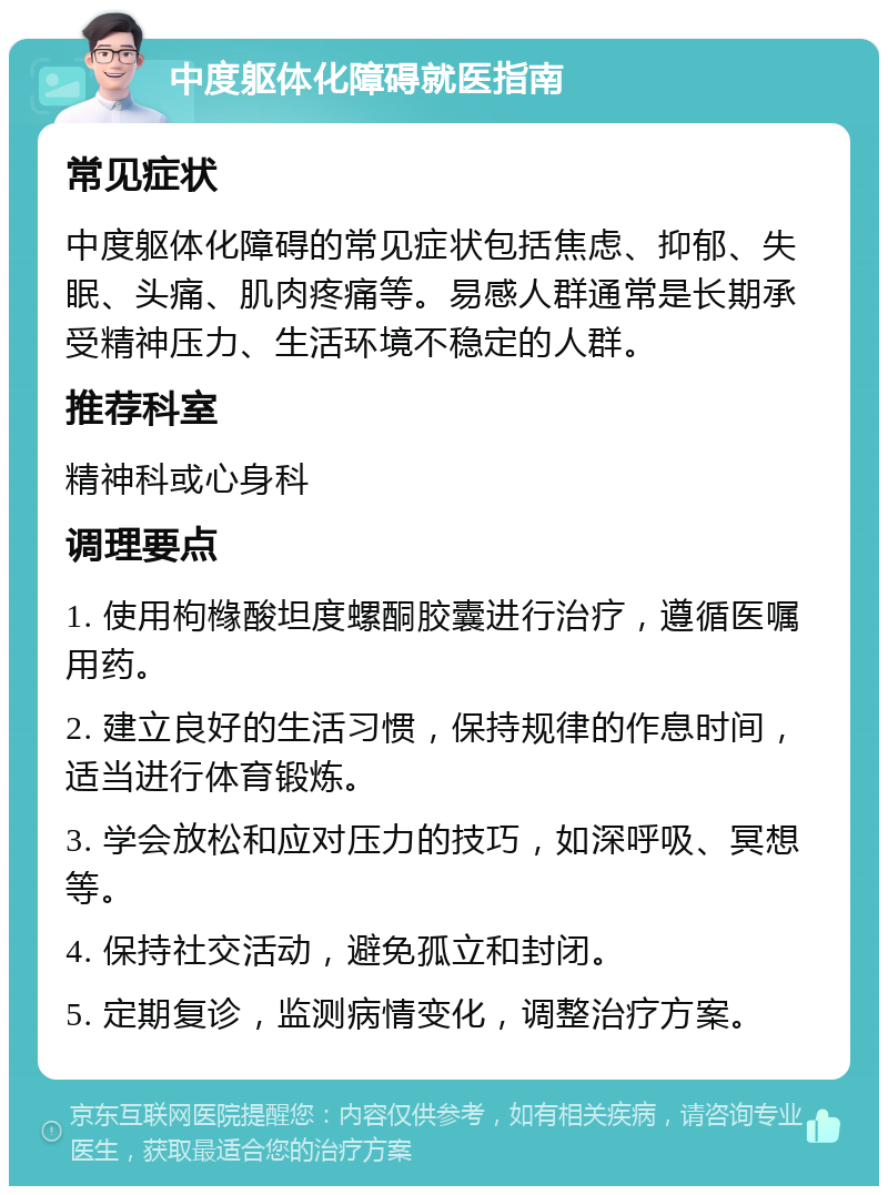 中度躯体化障碍就医指南 常见症状 中度躯体化障碍的常见症状包括焦虑、抑郁、失眠、头痛、肌肉疼痛等。易感人群通常是长期承受精神压力、生活环境不稳定的人群。 推荐科室 精神科或心身科 调理要点 1. 使用枸橼酸坦度螺酮胶囊进行治疗，遵循医嘱用药。 2. 建立良好的生活习惯，保持规律的作息时间，适当进行体育锻炼。 3. 学会放松和应对压力的技巧，如深呼吸、冥想等。 4. 保持社交活动，避免孤立和封闭。 5. 定期复诊，监测病情变化，调整治疗方案。