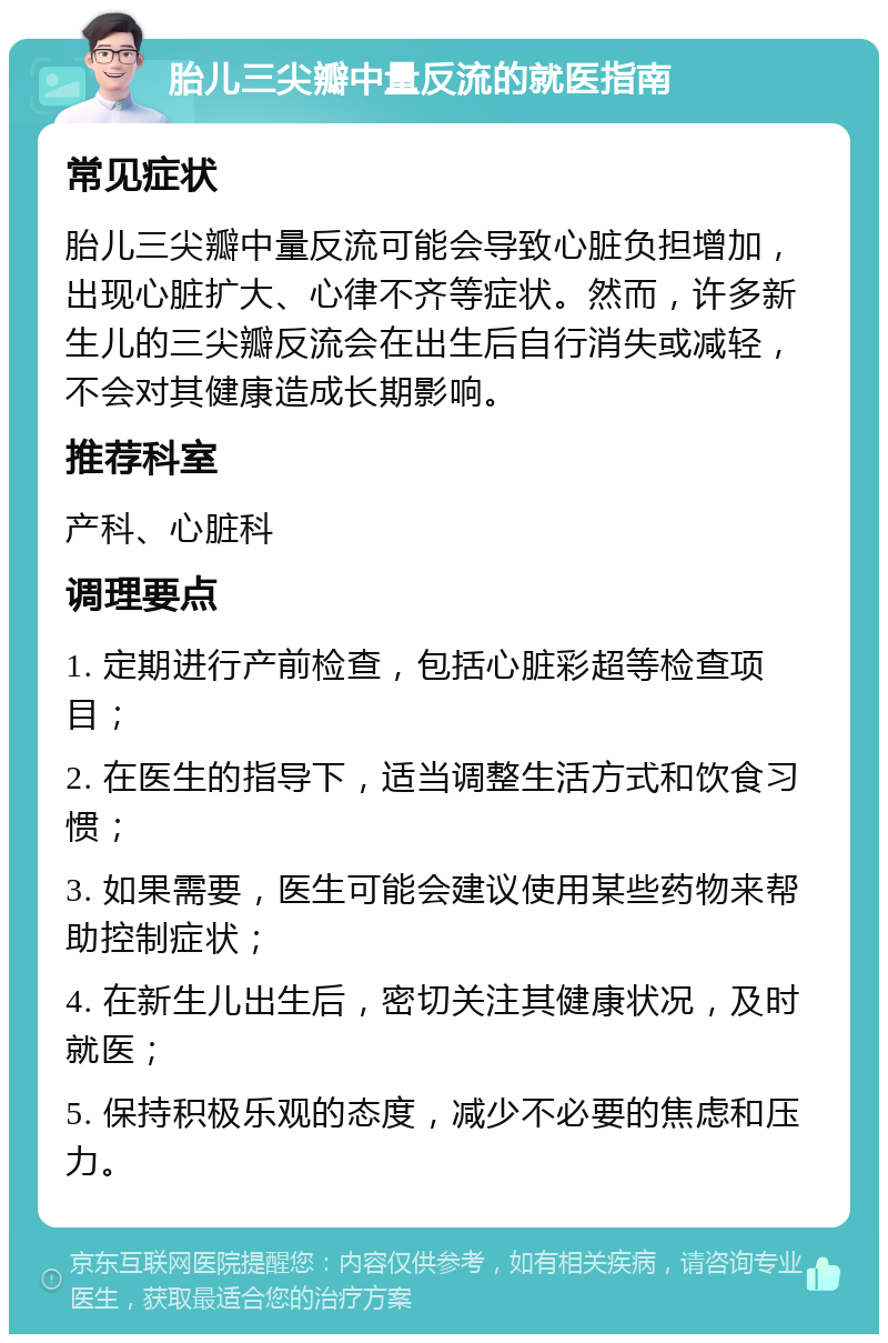 胎儿三尖瓣中量反流的就医指南 常见症状 胎儿三尖瓣中量反流可能会导致心脏负担增加，出现心脏扩大、心律不齐等症状。然而，许多新生儿的三尖瓣反流会在出生后自行消失或减轻，不会对其健康造成长期影响。 推荐科室 产科、心脏科 调理要点 1. 定期进行产前检查，包括心脏彩超等检查项目； 2. 在医生的指导下，适当调整生活方式和饮食习惯； 3. 如果需要，医生可能会建议使用某些药物来帮助控制症状； 4. 在新生儿出生后，密切关注其健康状况，及时就医； 5. 保持积极乐观的态度，减少不必要的焦虑和压力。