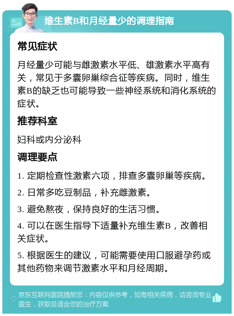 维生素B和月经量少的调理指南 常见症状 月经量少可能与雌激素水平低、雄激素水平高有关，常见于多囊卵巢综合征等疾病。同时，维生素B的缺乏也可能导致一些神经系统和消化系统的症状。 推荐科室 妇科或内分泌科 调理要点 1. 定期检查性激素六项，排查多囊卵巢等疾病。 2. 日常多吃豆制品，补充雌激素。 3. 避免熬夜，保持良好的生活习惯。 4. 可以在医生指导下适量补充维生素B，改善相关症状。 5. 根据医生的建议，可能需要使用口服避孕药或其他药物来调节激素水平和月经周期。