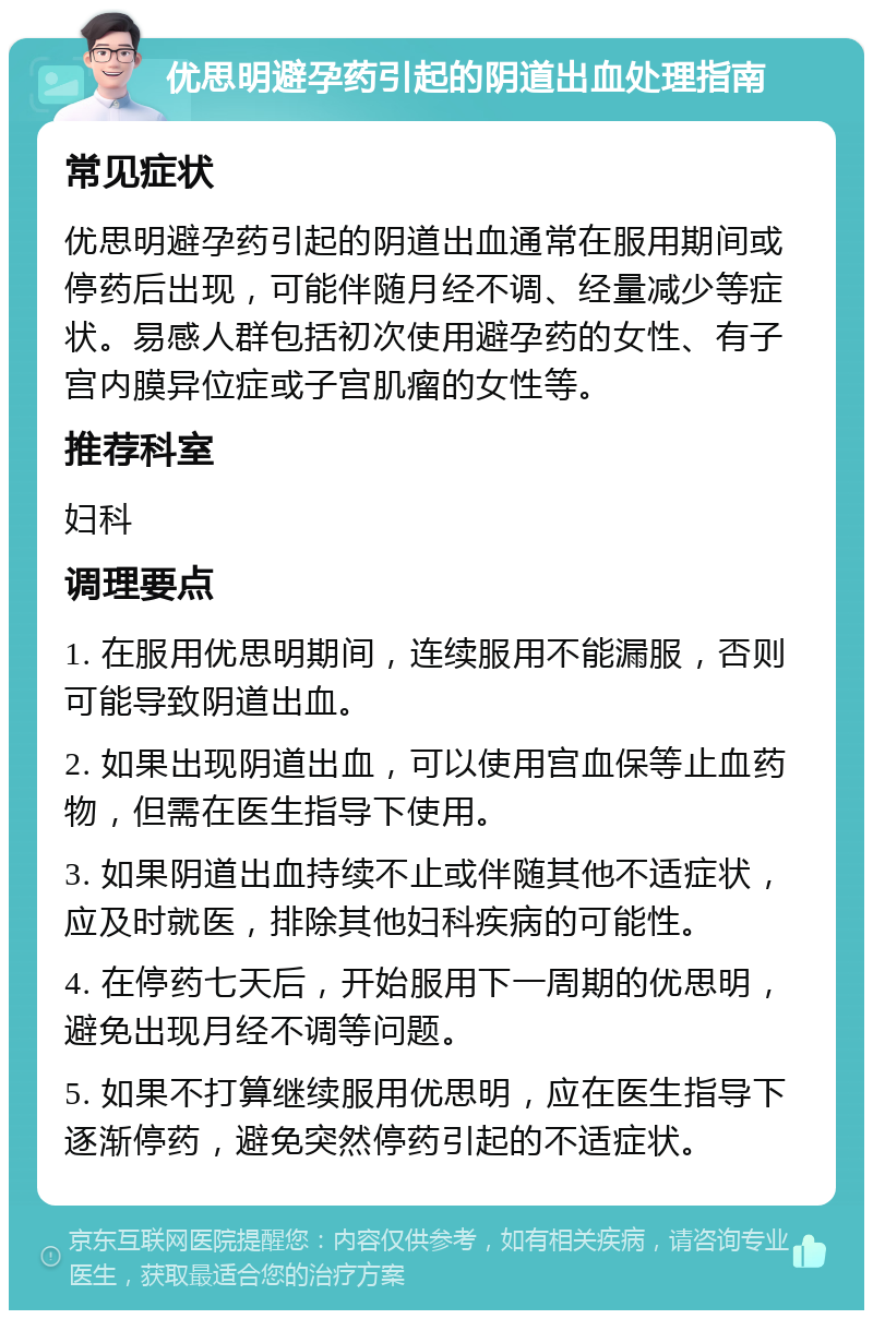 优思明避孕药引起的阴道出血处理指南 常见症状 优思明避孕药引起的阴道出血通常在服用期间或停药后出现，可能伴随月经不调、经量减少等症状。易感人群包括初次使用避孕药的女性、有子宫内膜异位症或子宫肌瘤的女性等。 推荐科室 妇科 调理要点 1. 在服用优思明期间，连续服用不能漏服，否则可能导致阴道出血。 2. 如果出现阴道出血，可以使用宫血保等止血药物，但需在医生指导下使用。 3. 如果阴道出血持续不止或伴随其他不适症状，应及时就医，排除其他妇科疾病的可能性。 4. 在停药七天后，开始服用下一周期的优思明，避免出现月经不调等问题。 5. 如果不打算继续服用优思明，应在医生指导下逐渐停药，避免突然停药引起的不适症状。