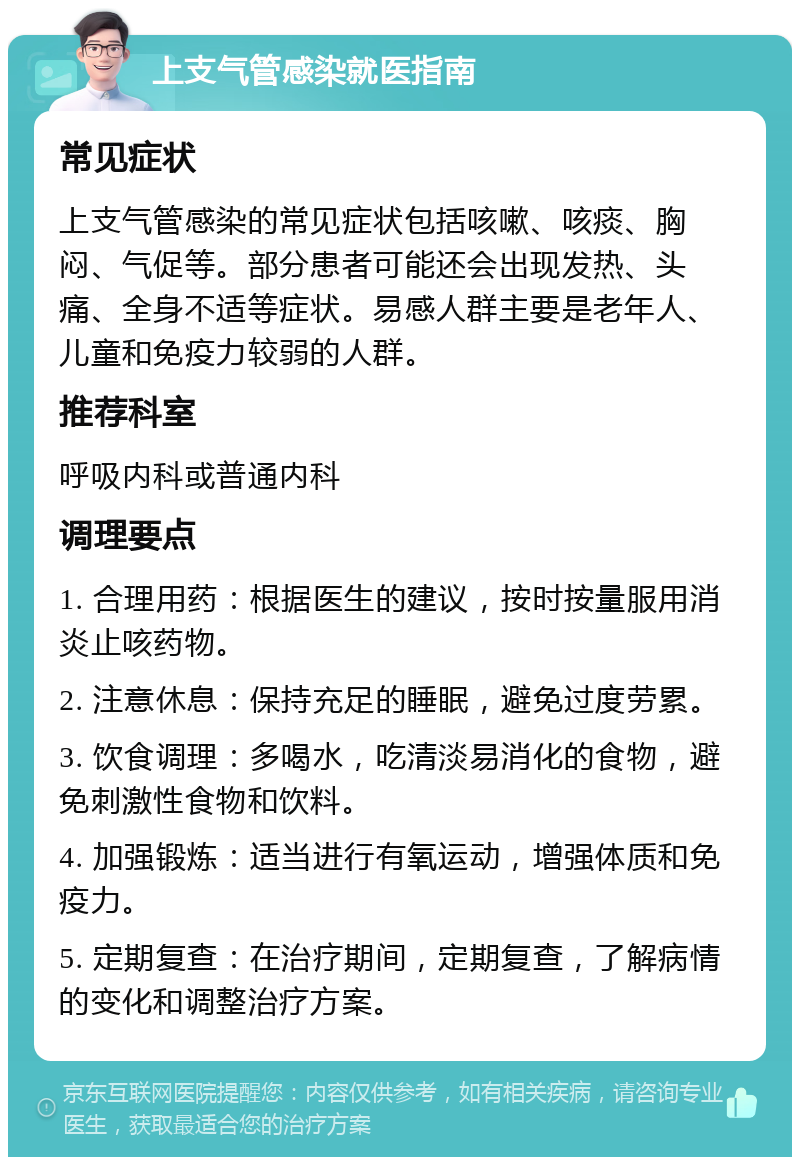 上支气管感染就医指南 常见症状 上支气管感染的常见症状包括咳嗽、咳痰、胸闷、气促等。部分患者可能还会出现发热、头痛、全身不适等症状。易感人群主要是老年人、儿童和免疫力较弱的人群。 推荐科室 呼吸内科或普通内科 调理要点 1. 合理用药：根据医生的建议，按时按量服用消炎止咳药物。 2. 注意休息：保持充足的睡眠，避免过度劳累。 3. 饮食调理：多喝水，吃清淡易消化的食物，避免刺激性食物和饮料。 4. 加强锻炼：适当进行有氧运动，增强体质和免疫力。 5. 定期复查：在治疗期间，定期复查，了解病情的变化和调整治疗方案。