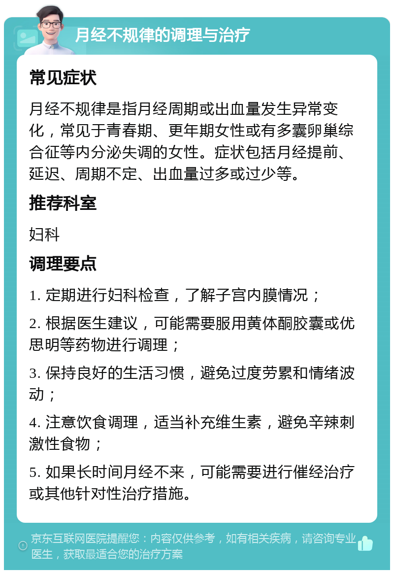 月经不规律的调理与治疗 常见症状 月经不规律是指月经周期或出血量发生异常变化，常见于青春期、更年期女性或有多囊卵巢综合征等内分泌失调的女性。症状包括月经提前、延迟、周期不定、出血量过多或过少等。 推荐科室 妇科 调理要点 1. 定期进行妇科检查，了解子宫内膜情况； 2. 根据医生建议，可能需要服用黄体酮胶囊或优思明等药物进行调理； 3. 保持良好的生活习惯，避免过度劳累和情绪波动； 4. 注意饮食调理，适当补充维生素，避免辛辣刺激性食物； 5. 如果长时间月经不来，可能需要进行催经治疗或其他针对性治疗措施。