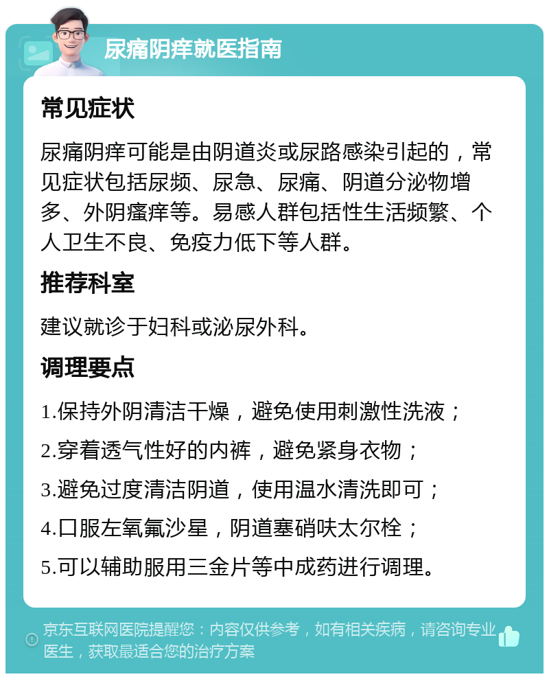 尿痛阴痒就医指南 常见症状 尿痛阴痒可能是由阴道炎或尿路感染引起的，常见症状包括尿频、尿急、尿痛、阴道分泌物增多、外阴瘙痒等。易感人群包括性生活频繁、个人卫生不良、免疫力低下等人群。 推荐科室 建议就诊于妇科或泌尿外科。 调理要点 1.保持外阴清洁干燥，避免使用刺激性洗液； 2.穿着透气性好的内裤，避免紧身衣物； 3.避免过度清洁阴道，使用温水清洗即可； 4.口服左氧氟沙星，阴道塞硝呋太尔栓； 5.可以辅助服用三金片等中成药进行调理。