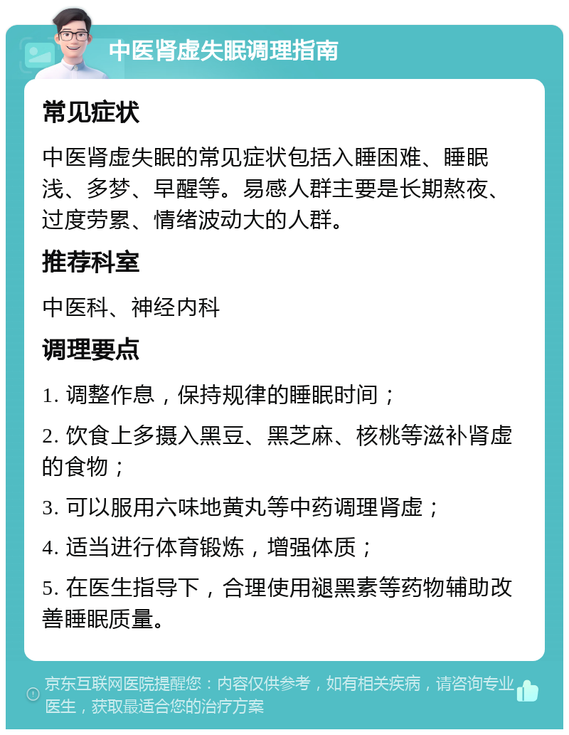 中医肾虚失眠调理指南 常见症状 中医肾虚失眠的常见症状包括入睡困难、睡眠浅、多梦、早醒等。易感人群主要是长期熬夜、过度劳累、情绪波动大的人群。 推荐科室 中医科、神经内科 调理要点 1. 调整作息，保持规律的睡眠时间； 2. 饮食上多摄入黑豆、黑芝麻、核桃等滋补肾虚的食物； 3. 可以服用六味地黄丸等中药调理肾虚； 4. 适当进行体育锻炼，增强体质； 5. 在医生指导下，合理使用褪黑素等药物辅助改善睡眠质量。