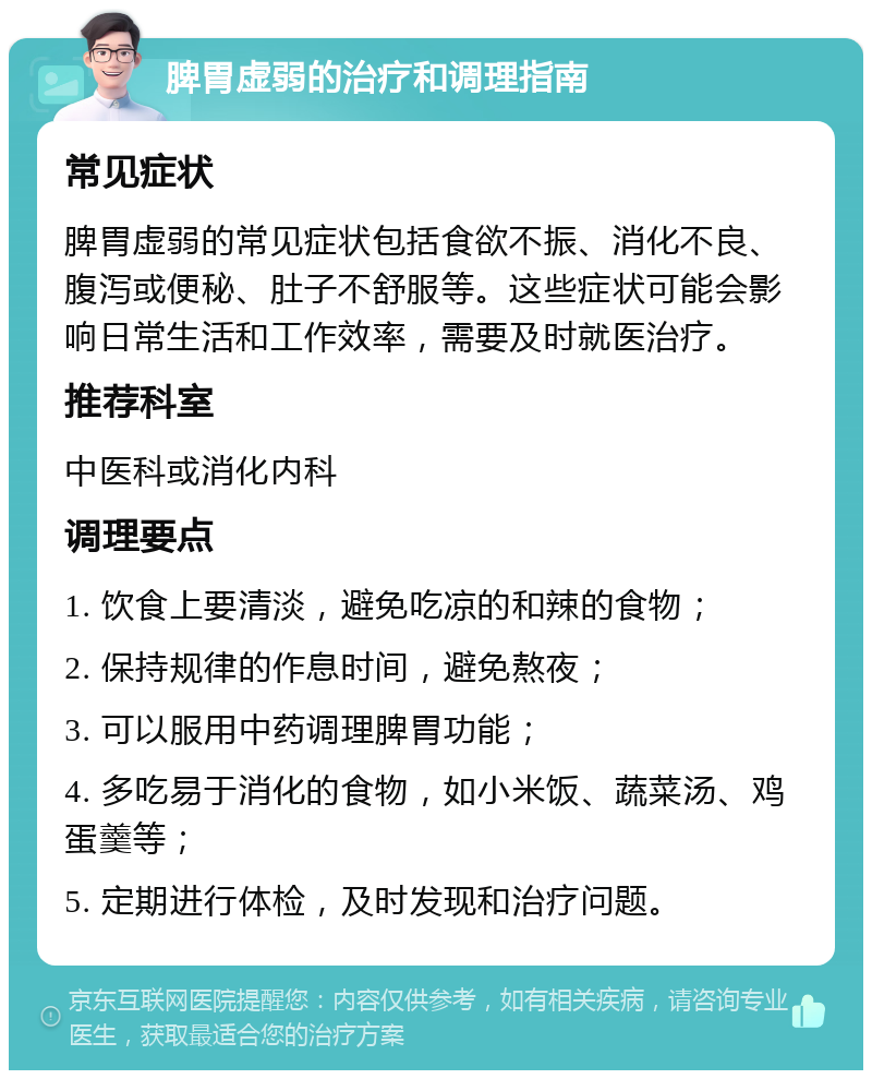 脾胃虚弱的治疗和调理指南 常见症状 脾胃虚弱的常见症状包括食欲不振、消化不良、腹泻或便秘、肚子不舒服等。这些症状可能会影响日常生活和工作效率，需要及时就医治疗。 推荐科室 中医科或消化内科 调理要点 1. 饮食上要清淡，避免吃凉的和辣的食物； 2. 保持规律的作息时间，避免熬夜； 3. 可以服用中药调理脾胃功能； 4. 多吃易于消化的食物，如小米饭、蔬菜汤、鸡蛋羹等； 5. 定期进行体检，及时发现和治疗问题。