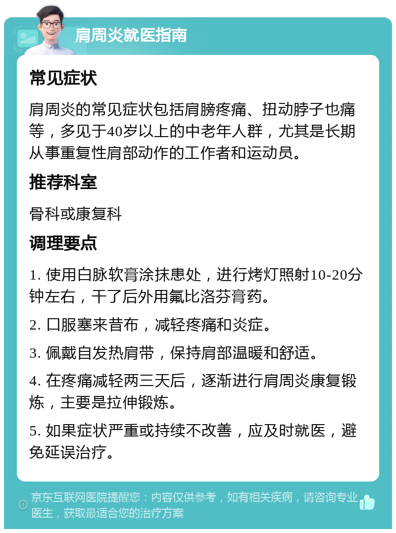 肩周炎就医指南 常见症状 肩周炎的常见症状包括肩膀疼痛、扭动脖子也痛等，多见于40岁以上的中老年人群，尤其是长期从事重复性肩部动作的工作者和运动员。 推荐科室 骨科或康复科 调理要点 1. 使用白脉软膏涂抹患处，进行烤灯照射10-20分钟左右，干了后外用氟比洛芬膏药。 2. 口服塞来昔布，减轻疼痛和炎症。 3. 佩戴自发热肩带，保持肩部温暖和舒适。 4. 在疼痛减轻两三天后，逐渐进行肩周炎康复锻炼，主要是拉伸锻炼。 5. 如果症状严重或持续不改善，应及时就医，避免延误治疗。