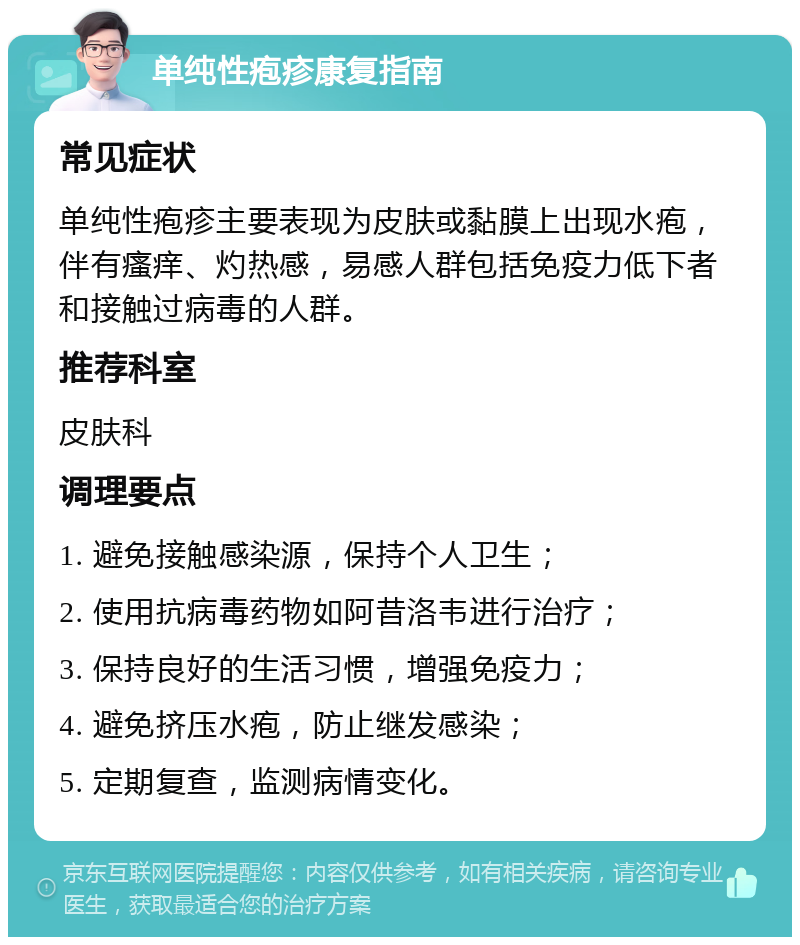 单纯性疱疹康复指南 常见症状 单纯性疱疹主要表现为皮肤或黏膜上出现水疱，伴有瘙痒、灼热感，易感人群包括免疫力低下者和接触过病毒的人群。 推荐科室 皮肤科 调理要点 1. 避免接触感染源，保持个人卫生； 2. 使用抗病毒药物如阿昔洛韦进行治疗； 3. 保持良好的生活习惯，增强免疫力； 4. 避免挤压水疱，防止继发感染； 5. 定期复查，监测病情变化。