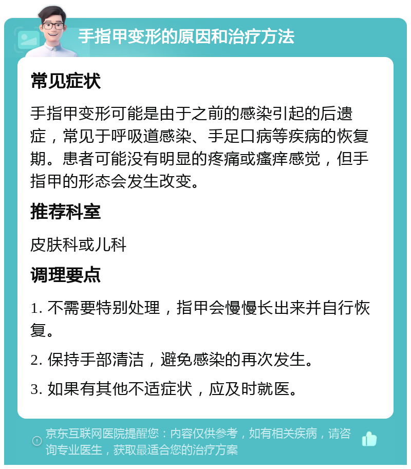 手指甲变形的原因和治疗方法 常见症状 手指甲变形可能是由于之前的感染引起的后遗症，常见于呼吸道感染、手足口病等疾病的恢复期。患者可能没有明显的疼痛或瘙痒感觉，但手指甲的形态会发生改变。 推荐科室 皮肤科或儿科 调理要点 1. 不需要特别处理，指甲会慢慢长出来并自行恢复。 2. 保持手部清洁，避免感染的再次发生。 3. 如果有其他不适症状，应及时就医。