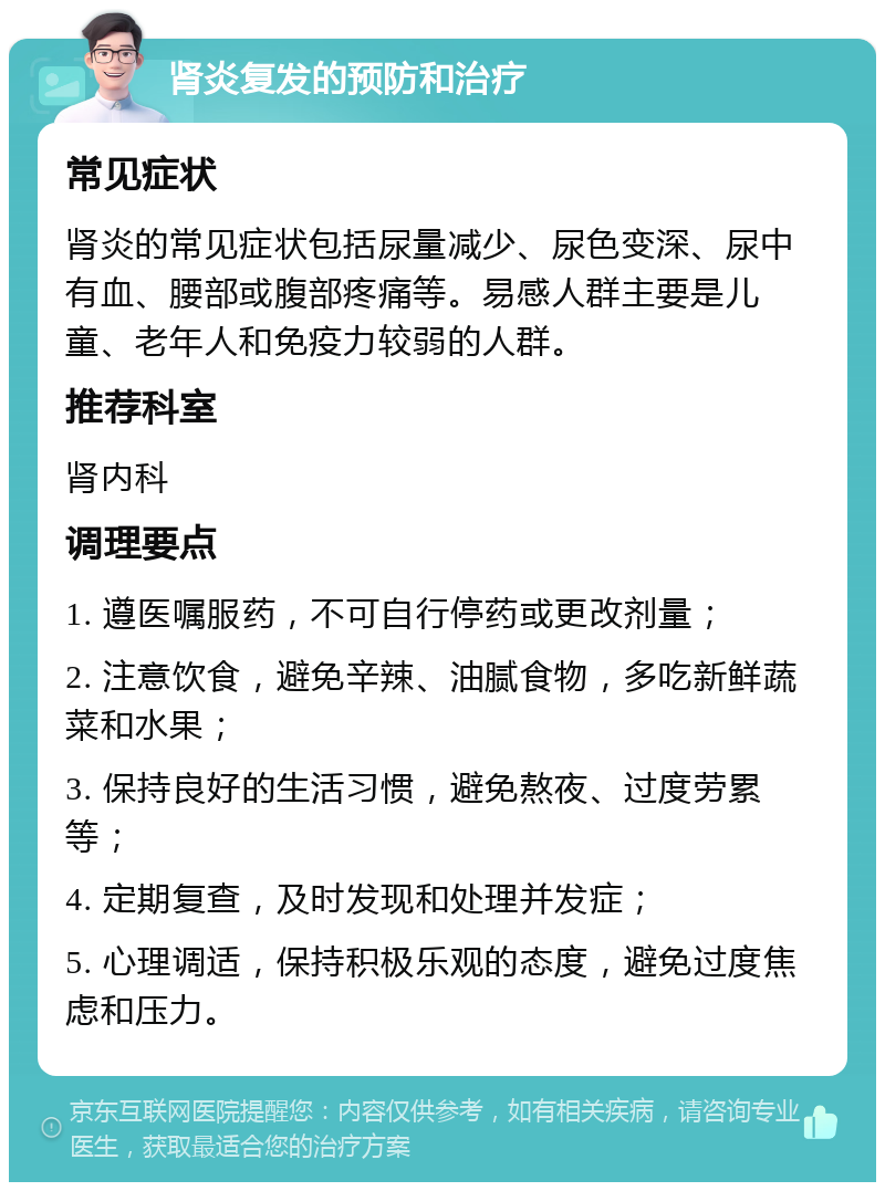 肾炎复发的预防和治疗 常见症状 肾炎的常见症状包括尿量减少、尿色变深、尿中有血、腰部或腹部疼痛等。易感人群主要是儿童、老年人和免疫力较弱的人群。 推荐科室 肾内科 调理要点 1. 遵医嘱服药，不可自行停药或更改剂量； 2. 注意饮食，避免辛辣、油腻食物，多吃新鲜蔬菜和水果； 3. 保持良好的生活习惯，避免熬夜、过度劳累等； 4. 定期复查，及时发现和处理并发症； 5. 心理调适，保持积极乐观的态度，避免过度焦虑和压力。