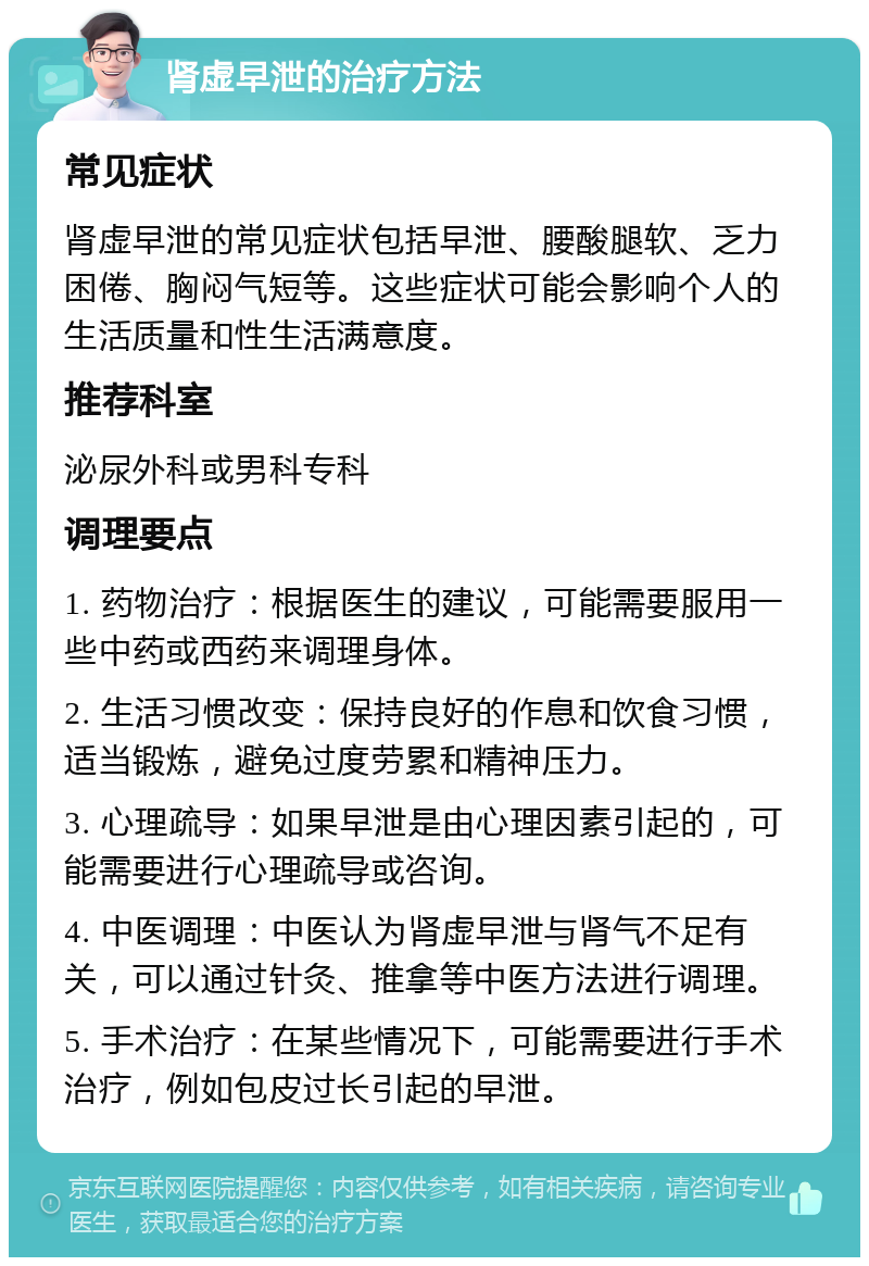 肾虚早泄的治疗方法 常见症状 肾虚早泄的常见症状包括早泄、腰酸腿软、乏力困倦、胸闷气短等。这些症状可能会影响个人的生活质量和性生活满意度。 推荐科室 泌尿外科或男科专科 调理要点 1. 药物治疗：根据医生的建议，可能需要服用一些中药或西药来调理身体。 2. 生活习惯改变：保持良好的作息和饮食习惯，适当锻炼，避免过度劳累和精神压力。 3. 心理疏导：如果早泄是由心理因素引起的，可能需要进行心理疏导或咨询。 4. 中医调理：中医认为肾虚早泄与肾气不足有关，可以通过针灸、推拿等中医方法进行调理。 5. 手术治疗：在某些情况下，可能需要进行手术治疗，例如包皮过长引起的早泄。