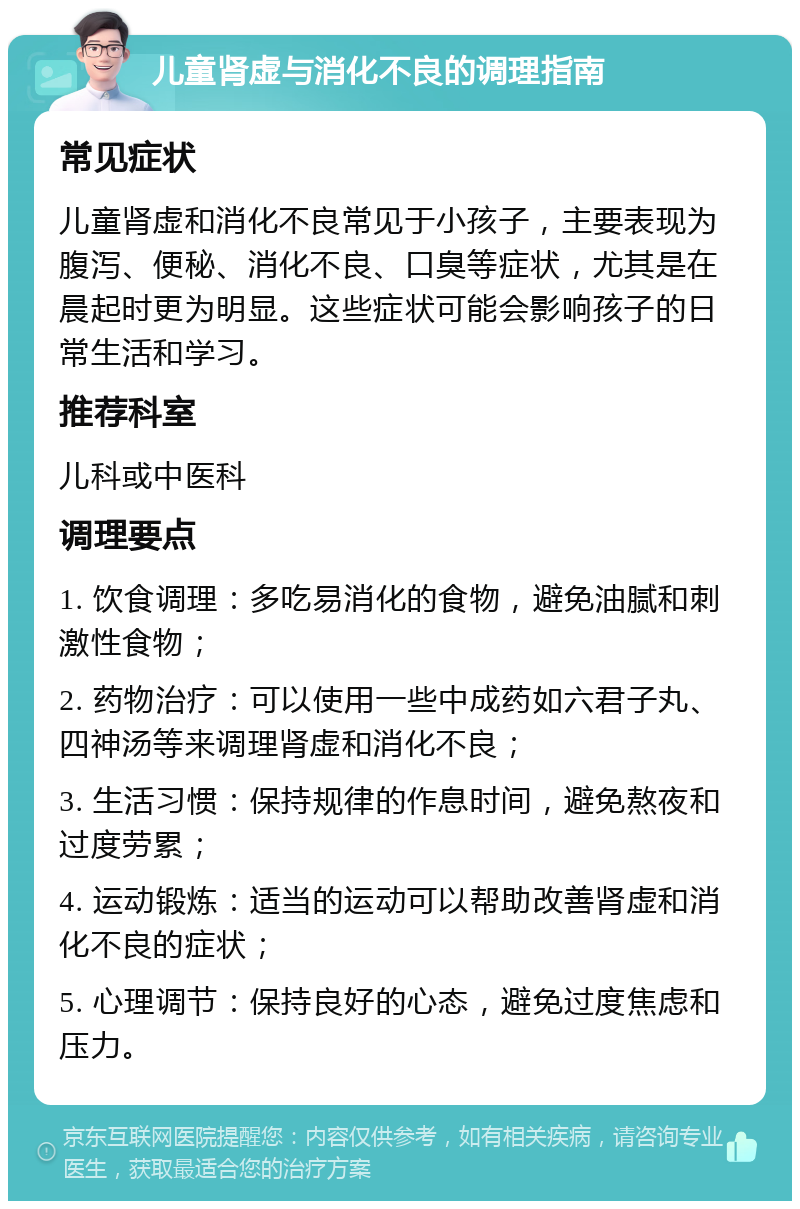 儿童肾虚与消化不良的调理指南 常见症状 儿童肾虚和消化不良常见于小孩子，主要表现为腹泻、便秘、消化不良、口臭等症状，尤其是在晨起时更为明显。这些症状可能会影响孩子的日常生活和学习。 推荐科室 儿科或中医科 调理要点 1. 饮食调理：多吃易消化的食物，避免油腻和刺激性食物； 2. 药物治疗：可以使用一些中成药如六君子丸、四神汤等来调理肾虚和消化不良； 3. 生活习惯：保持规律的作息时间，避免熬夜和过度劳累； 4. 运动锻炼：适当的运动可以帮助改善肾虚和消化不良的症状； 5. 心理调节：保持良好的心态，避免过度焦虑和压力。