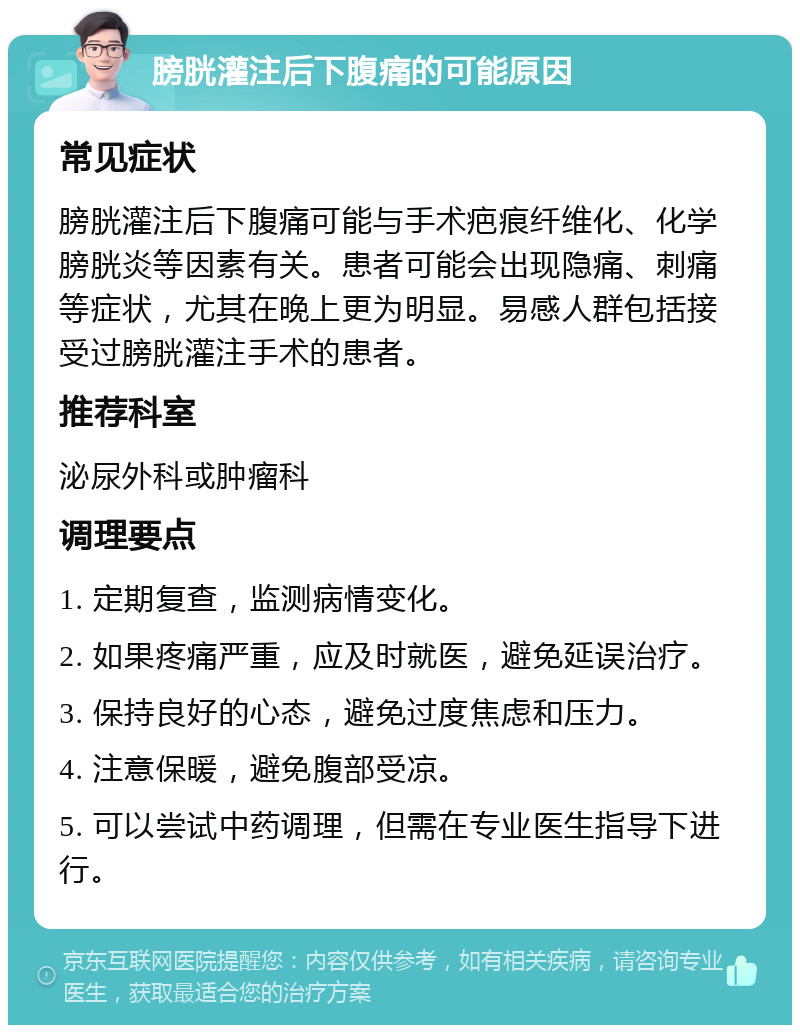 膀胱灌注后下腹痛的可能原因 常见症状 膀胱灌注后下腹痛可能与手术疤痕纤维化、化学膀胱炎等因素有关。患者可能会出现隐痛、刺痛等症状，尤其在晚上更为明显。易感人群包括接受过膀胱灌注手术的患者。 推荐科室 泌尿外科或肿瘤科 调理要点 1. 定期复查，监测病情变化。 2. 如果疼痛严重，应及时就医，避免延误治疗。 3. 保持良好的心态，避免过度焦虑和压力。 4. 注意保暖，避免腹部受凉。 5. 可以尝试中药调理，但需在专业医生指导下进行。