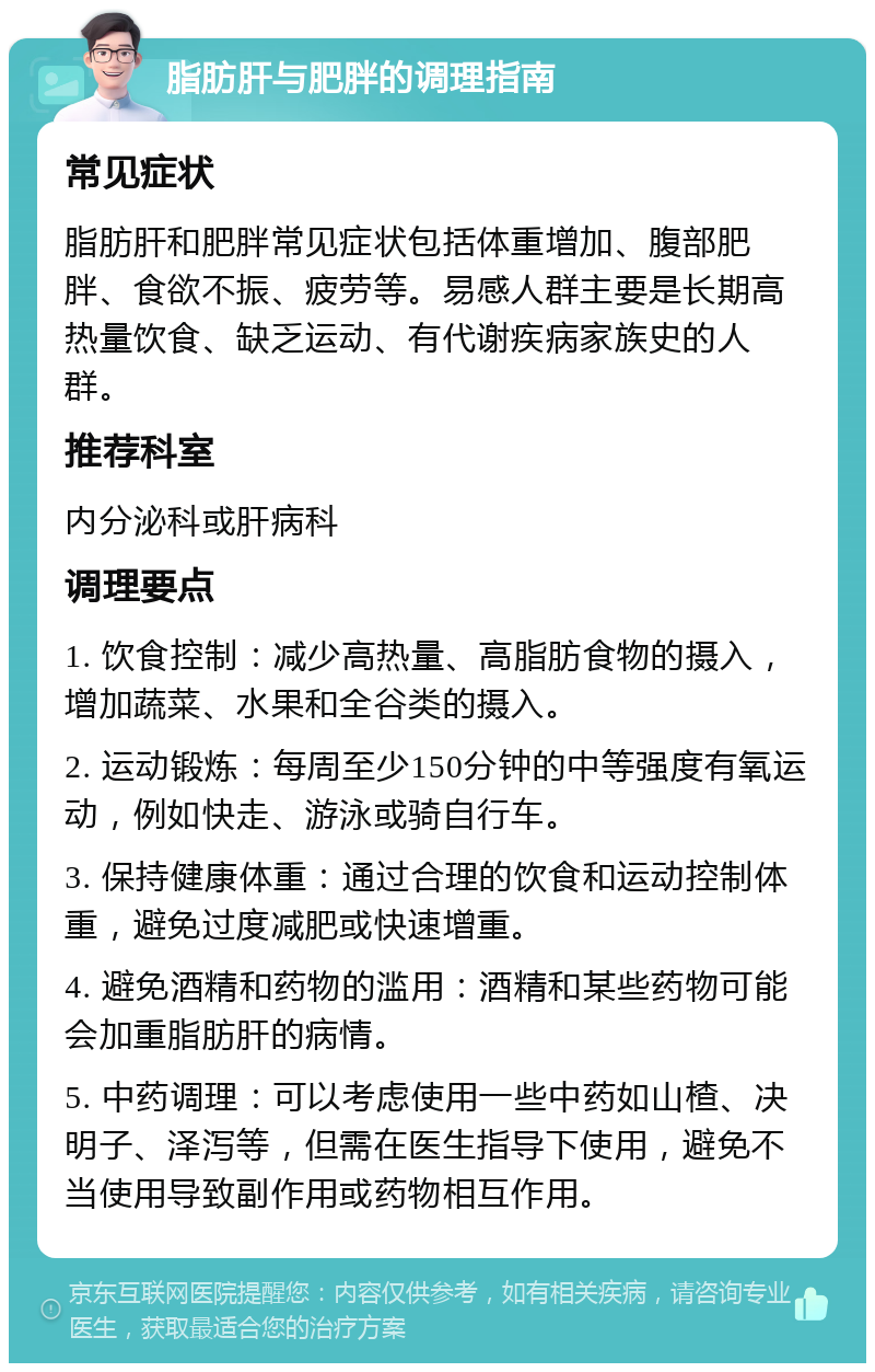 脂肪肝与肥胖的调理指南 常见症状 脂肪肝和肥胖常见症状包括体重增加、腹部肥胖、食欲不振、疲劳等。易感人群主要是长期高热量饮食、缺乏运动、有代谢疾病家族史的人群。 推荐科室 内分泌科或肝病科 调理要点 1. 饮食控制：减少高热量、高脂肪食物的摄入，增加蔬菜、水果和全谷类的摄入。 2. 运动锻炼：每周至少150分钟的中等强度有氧运动，例如快走、游泳或骑自行车。 3. 保持健康体重：通过合理的饮食和运动控制体重，避免过度减肥或快速增重。 4. 避免酒精和药物的滥用：酒精和某些药物可能会加重脂肪肝的病情。 5. 中药调理：可以考虑使用一些中药如山楂、决明子、泽泻等，但需在医生指导下使用，避免不当使用导致副作用或药物相互作用。