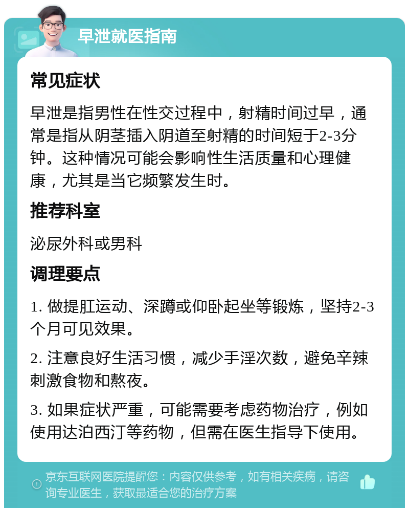 早泄就医指南 常见症状 早泄是指男性在性交过程中，射精时间过早，通常是指从阴茎插入阴道至射精的时间短于2-3分钟。这种情况可能会影响性生活质量和心理健康，尤其是当它频繁发生时。 推荐科室 泌尿外科或男科 调理要点 1. 做提肛运动、深蹲或仰卧起坐等锻炼，坚持2-3个月可见效果。 2. 注意良好生活习惯，减少手淫次数，避免辛辣刺激食物和熬夜。 3. 如果症状严重，可能需要考虑药物治疗，例如使用达泊西汀等药物，但需在医生指导下使用。