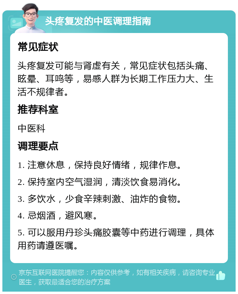 头疼复发的中医调理指南 常见症状 头疼复发可能与肾虚有关，常见症状包括头痛、眩晕、耳鸣等，易感人群为长期工作压力大、生活不规律者。 推荐科室 中医科 调理要点 1. 注意休息，保持良好情绪，规律作息。 2. 保持室内空气湿润，清淡饮食易消化。 3. 多饮水，少食辛辣刺激、油炸的食物。 4. 忌烟酒，避风寒。 5. 可以服用丹珍头痛胶囊等中药进行调理，具体用药请遵医嘱。