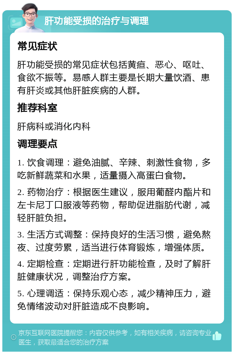 肝功能受损的治疗与调理 常见症状 肝功能受损的常见症状包括黄疸、恶心、呕吐、食欲不振等。易感人群主要是长期大量饮酒、患有肝炎或其他肝脏疾病的人群。 推荐科室 肝病科或消化内科 调理要点 1. 饮食调理：避免油腻、辛辣、刺激性食物，多吃新鲜蔬菜和水果，适量摄入高蛋白食物。 2. 药物治疗：根据医生建议，服用葡醛内酯片和左卡尼丁口服液等药物，帮助促进脂肪代谢，减轻肝脏负担。 3. 生活方式调整：保持良好的生活习惯，避免熬夜、过度劳累，适当进行体育锻炼，增强体质。 4. 定期检查：定期进行肝功能检查，及时了解肝脏健康状况，调整治疗方案。 5. 心理调适：保持乐观心态，减少精神压力，避免情绪波动对肝脏造成不良影响。