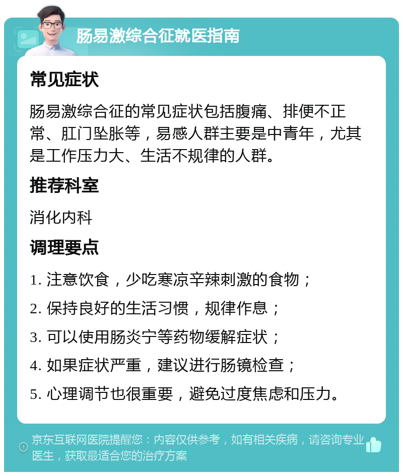 肠易激综合征就医指南 常见症状 肠易激综合征的常见症状包括腹痛、排便不正常、肛门坠胀等，易感人群主要是中青年，尤其是工作压力大、生活不规律的人群。 推荐科室 消化内科 调理要点 1. 注意饮食，少吃寒凉辛辣刺激的食物； 2. 保持良好的生活习惯，规律作息； 3. 可以使用肠炎宁等药物缓解症状； 4. 如果症状严重，建议进行肠镜检查； 5. 心理调节也很重要，避免过度焦虑和压力。