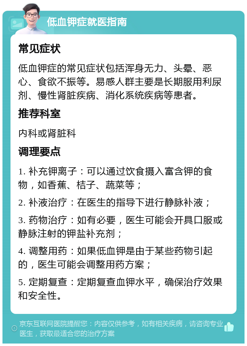 低血钾症就医指南 常见症状 低血钾症的常见症状包括浑身无力、头晕、恶心、食欲不振等。易感人群主要是长期服用利尿剂、慢性肾脏疾病、消化系统疾病等患者。 推荐科室 内科或肾脏科 调理要点 1. 补充钾离子：可以通过饮食摄入富含钾的食物，如香蕉、桔子、蔬菜等； 2. 补液治疗：在医生的指导下进行静脉补液； 3. 药物治疗：如有必要，医生可能会开具口服或静脉注射的钾盐补充剂； 4. 调整用药：如果低血钾是由于某些药物引起的，医生可能会调整用药方案； 5. 定期复查：定期复查血钾水平，确保治疗效果和安全性。