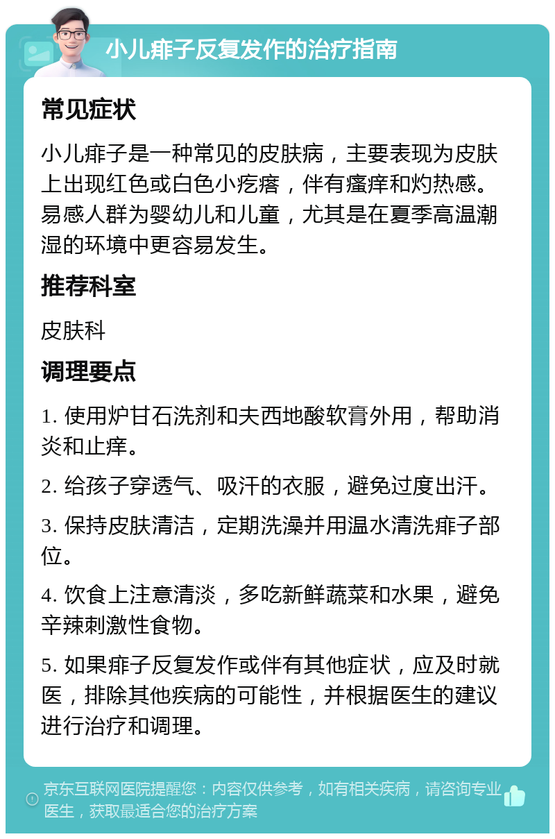 小儿痱子反复发作的治疗指南 常见症状 小儿痱子是一种常见的皮肤病，主要表现为皮肤上出现红色或白色小疙瘩，伴有瘙痒和灼热感。易感人群为婴幼儿和儿童，尤其是在夏季高温潮湿的环境中更容易发生。 推荐科室 皮肤科 调理要点 1. 使用炉甘石洗剂和夫西地酸软膏外用，帮助消炎和止痒。 2. 给孩子穿透气、吸汗的衣服，避免过度出汗。 3. 保持皮肤清洁，定期洗澡并用温水清洗痱子部位。 4. 饮食上注意清淡，多吃新鲜蔬菜和水果，避免辛辣刺激性食物。 5. 如果痱子反复发作或伴有其他症状，应及时就医，排除其他疾病的可能性，并根据医生的建议进行治疗和调理。