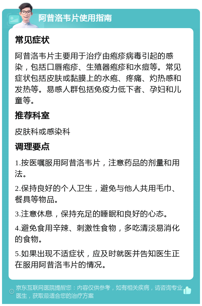 阿昔洛韦片使用指南 常见症状 阿昔洛韦片主要用于治疗由疱疹病毒引起的感染，包括口唇疱疹、生殖器疱疹和水痘等。常见症状包括皮肤或黏膜上的水疱、疼痛、灼热感和发热等。易感人群包括免疫力低下者、孕妇和儿童等。 推荐科室 皮肤科或感染科 调理要点 1.按医嘱服用阿昔洛韦片，注意药品的剂量和用法。 2.保持良好的个人卫生，避免与他人共用毛巾、餐具等物品。 3.注意休息，保持充足的睡眠和良好的心态。 4.避免食用辛辣、刺激性食物，多吃清淡易消化的食物。 5.如果出现不适症状，应及时就医并告知医生正在服用阿昔洛韦片的情况。