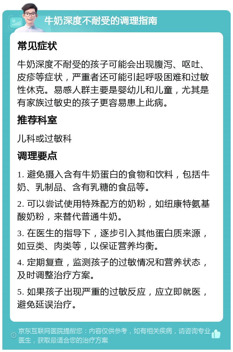 牛奶深度不耐受的调理指南 常见症状 牛奶深度不耐受的孩子可能会出现腹泻、呕吐、皮疹等症状，严重者还可能引起呼吸困难和过敏性休克。易感人群主要是婴幼儿和儿童，尤其是有家族过敏史的孩子更容易患上此病。 推荐科室 儿科或过敏科 调理要点 1. 避免摄入含有牛奶蛋白的食物和饮料，包括牛奶、乳制品、含有乳糖的食品等。 2. 可以尝试使用特殊配方的奶粉，如纽康特氨基酸奶粉，来替代普通牛奶。 3. 在医生的指导下，逐步引入其他蛋白质来源，如豆类、肉类等，以保证营养均衡。 4. 定期复查，监测孩子的过敏情况和营养状态，及时调整治疗方案。 5. 如果孩子出现严重的过敏反应，应立即就医，避免延误治疗。